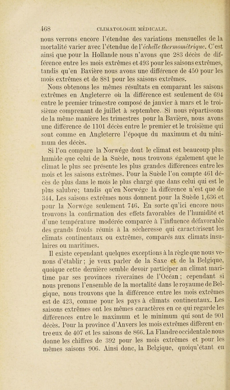 nous verrons encore l’étendue des variations mensuelles de la mortalité varier avec l’étendue de Véchelle thermomêtriqiie. C’est ainsi que pour la Hollande nous n’avons que 283 décès de dif- férence entre les mois extrêmes et 493 pour les saisons extrêmes, tandis qu’en Bavière nous avons une différence de 450 pour les mois extrêmes et de 881 pour les saisons extrêmes. Nous obtenons les mêmes résultats en comparant les saisons extrêmes en Angleterre où la différence est seulement de 694 entre le premier trimestre composé de janvier à mars et le troi- sième comprenant de juillet cà septembre. Si nous répartissons de la même manière les trimestres pour la Bavière, nous avons une différence de 1101 décès entre le premier et le troisième qui sont comme en Angleterre l’époque du maximum et du mini- mum des décès. Si l’on compare la Norwége dont le climat est beaucoup plus humide que celui de la Suède, nous trouvons également que le climat le plus sec présente les plus grandes différences entre les mois et les saisons extrêmes. Pour la Suède l’on compte 461 dé- cès de plus dans le mois le plus chargé que dans celui qui est le plus salubre; tandis qu’en Norwége la différence n’est que de 344. Les saisons extrêmes nous donnent pour la Suède 1,636 et pour la Norwége seulement 746. En sorte qu’ici encore nous trouvons la confirmation des effets favorables de riiumidité et d’une température modérée comparée à l’influence défavorable des grands froids réunis à la sécheresse qui caractérisent les climats continentaux ou extrêmes, comparés aux climats insu- laires ou maritimes. Il existe cependant quelques exceptions à la règle que nous ve- nons d’établir ; je veux parler de la Saxe et de la Belgique, quoique cette dernière semble devoir participer au climat mari- time par ses provinces riveraines de l’Océan ; cependant si nous prenons l’ensemble de la mortalité dans le royaume de Bel- gique, nous trouvons que la différence entre les mois extrêmes est de 423, comme pour les pays à climats continentaux. Les saisons extrêmes ont les mêmes caractères en ce qui regarde les différences entre le maximum et le minimum qui sont de 901 décès. Pour la province d’Anvers les mois extrêmes diffèrent en- tre eux de 407 et les saisons de 866. La Flandre occidentale nous donne les chiffres de 392 pour les mois extrêmes et pour les mêmes saisons 906. Ainsi donc, la Belgique, quoiqu’étant en