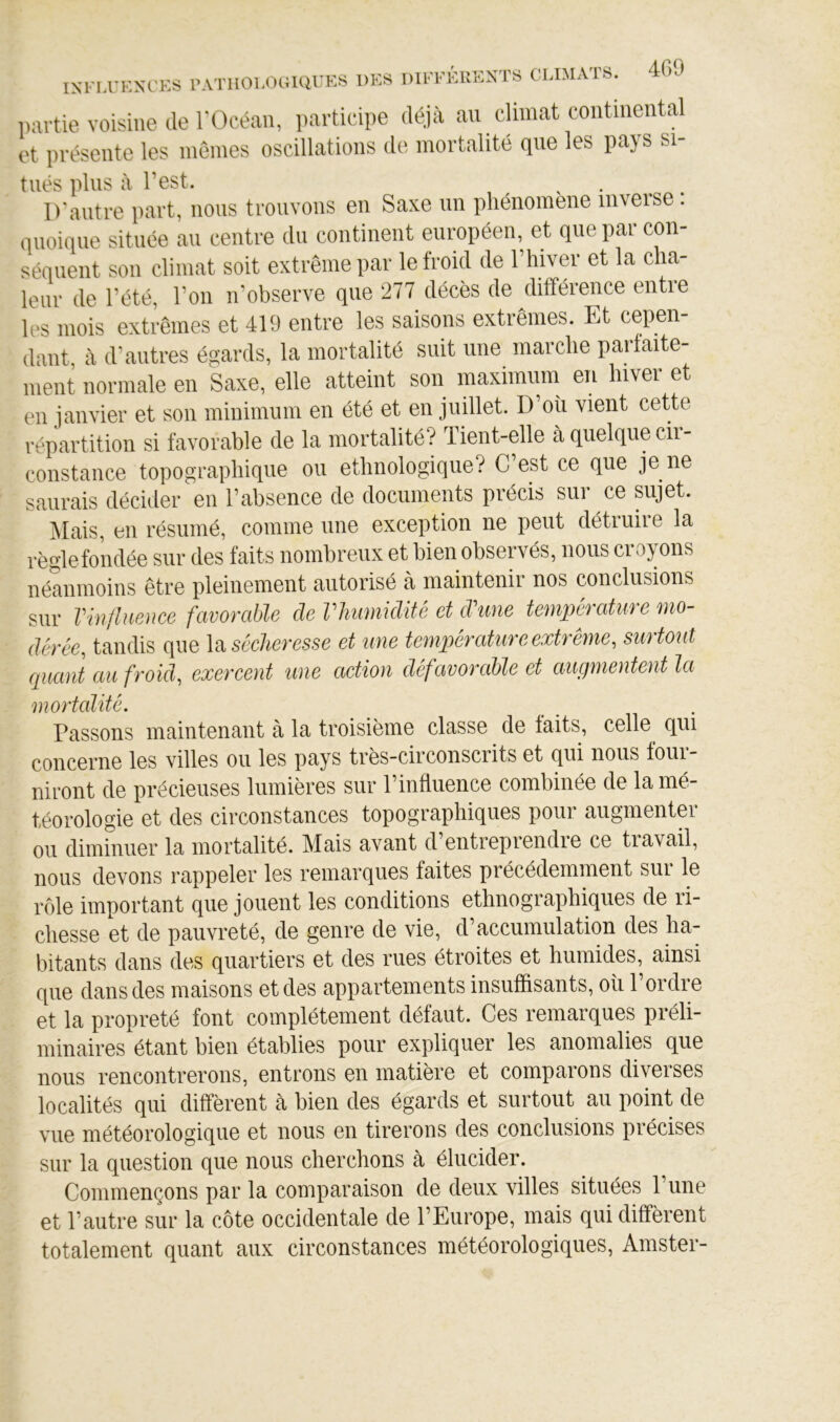 partie voisine de l'Océan, i)articipe déjà an climat continental et présente les mêmes oscillations de mortalité que les pays si- tués plus à l’est. D'autre part, nous trouvons en Saxe un phénomène inverse. quoique située au centre du continent européen, et que par con- séquent son climat soit extrême par le froid de l’hiver et la cha- leur de l’été, l’on n’observe que 277 décès de différence entre les mois extrêmes et 419 entre les saisons extrêmes. Et cepen- dant à d’autres égards, la mortalité suit une marche parfaite- ment normale en Saxe, elle atteint son maximum en hiver et en janvier et son minimum en été et en juillet. D’où vient cette répartition si favorable de la mortalité? Tient-elle à quelque ch- constance topographique ou ethnologique? C’est ce que je ne saurais décider en l’absence de documents précis sur ce sujet. Mais, en résumé, comme une exception ne peut détiuiie la règle fondée sur des faits nombreux et bien observés, nous cro^mns néanmoins être pleinement autorisé à maintenir nos inclusions sur Vinjliience favorable de Vliiimidité et d'une température mo- dérée, tandis que \2i sécheresse et une température extrême, surtout quant au froid, exercent une action défavorable et augmentent la mortalité. Passons maintenant à la troisième classe de faits, celle qui concerne les villes ou les pays très-circonscrits et qui nous four- niront de précieuses lumières sur l’influence combinée de la mé- téorologie et des circonstances topographiques pour augmenter ou diminuer la mortalité. Mais avant d entrepiendie ce tiavail, nous devons rappeler les remarques faites précédemment sur le rôle important que jouent les conditions ethnographiques de ri- chesse et de pauvreté, de genre de vie, d’accumulation des ha- bitants dans des quartiers et des rues étroites et humides, ainsi que dans des maisons et des appartements insuffisants, oii l’ordre et la propreté font complètement défaut. Ces remarques préli- minaires étant bien établies pour expliquer les anomalies que nous rencontrerons, entrons en matière et comparons diverses localités qui diffèrent à bien des égards et surtout au point de vue météorologique et nous en tirerons des conclusions précises sur la question que nous cherchons à élucider. Commençons par la comparaison de deux villes situées l’une et l’autre sur la côte occidentale de l’Europe, mais qui diffèrent totalement quant aux circonstances météorologiques, Amster-