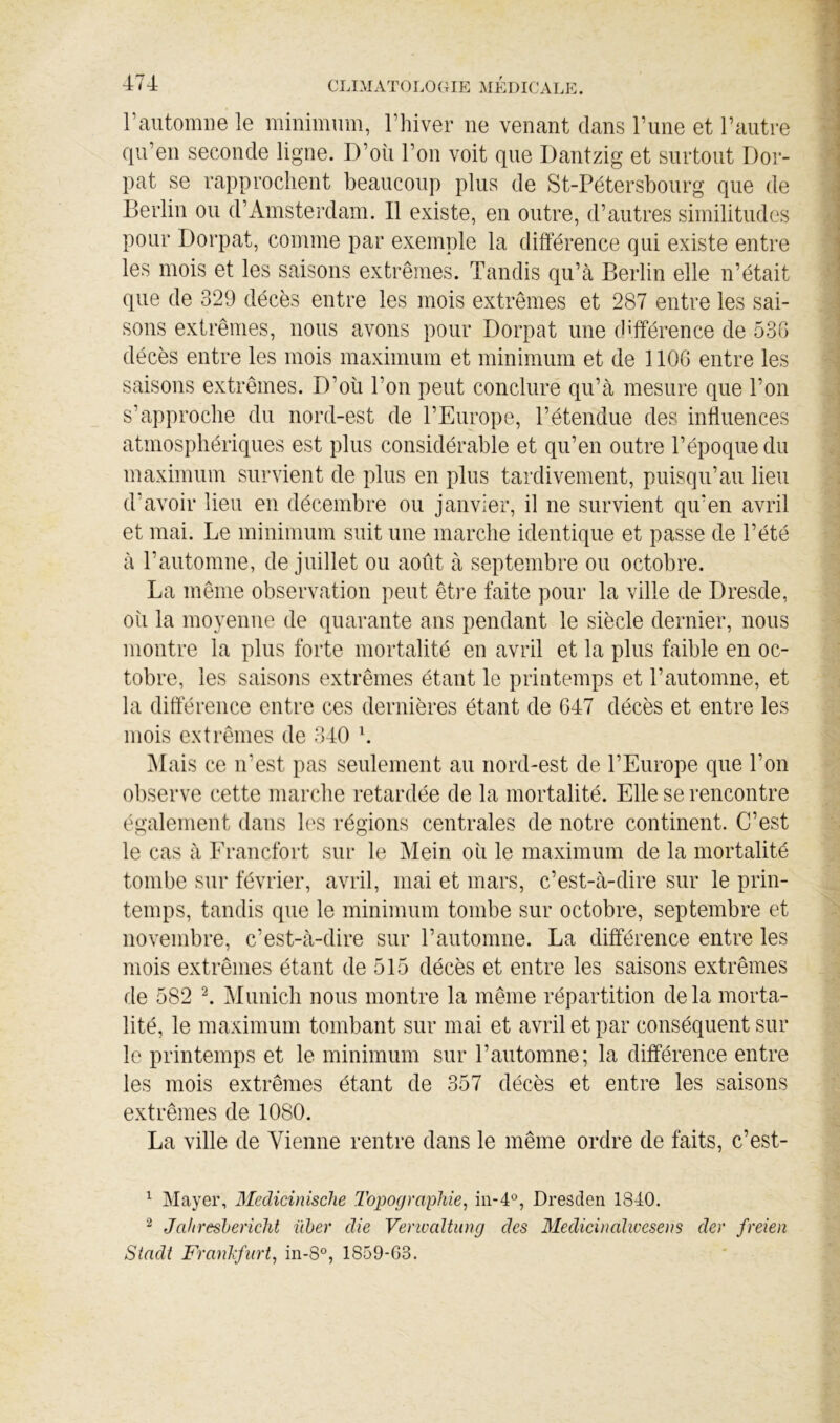 rautomne le minimum, Thiver ne venant dans rime et l’autre qu’en seconde ligne. D’oii l’on voit que Dantzig et surtout Dor- pat se rapprochent beaucoup plus de St-Pétersbourg que de Berlin ou d’Amsterdam. Il existe, en outre, d’autres similitudes pour Dorpat, comme par exemple la différence qui existe entre les mois et les saisons extrêmes. Tandis qu’à Berlin elle n’était que de 329 décès entre les mois extrêmes et 287 entre les sai- sons extrêmes, nous avons pour Dorpat une différence de 535 décès entre les mois maximum et minimum et de 1106 entre les saisons extrêmes. D’où l’on peut concluré qu’à mesure que l’on s’approche du nord-est de l’Europe, l’étendue des influences atmosphériques est plus considérable et qu’en outre l’époque du maximum survient de plus en plus tardivement, puisqu’au lieu d’avoir lieu en décembre ou janvier, il ne survient qu’en avril et mai. Le minimum suit une marche identique et passe de l’été à l’automne, de juillet ou août à septembre ou octobre. La même observation peut êti’e faite pour la ville de Dresde, où la moyenne de quarante ans pendant le siècle dernier, nous montre la plus forte mortalité en avril et la plus faible en oc- tobre, les saisons extrêmes étant le printemps et l’automne, et la dittèrence entre ces dernières étant de G47 décès et entre les mois extrêmes de 340 h Mais ce n’est pas seulement au nord-est de l’Europe que l’on observe cette marche retardée de la mortalité. Elle se rencontre également dans les régions centrales de notre continent. C’est le cas à Erancfort sur le Mein où le maximum de la mortalité tombe sur février, avril, mai et mars, c’est-à-dire sur le prin- temps, tandis que le minimum tombe sur octobre, septembre et novembre, c’est-à-dire sur l’automne. La différence entre les mois extrêmes étant de 515 décès et entre les saisons extrêmes de 582 l Munich nous montre la même répartition delà morta- lité, le maximum tombant sur mai et avril et par conséquent sur le printemps et le minimum sur l’automne; la différence entre les mois extrêmes étant de 357 décès et entre les saisons extrêmes de 1080. La ville de Vienne rentre dans le même ordre de faits, c’est- ^ Mayer, Medicinische Topographie^ Dresden 1840. Jahreshericht ïiher die Verioaltung des Medicinalwesens der freien Siadt Franhfiirt, in-S°, 1859-63.