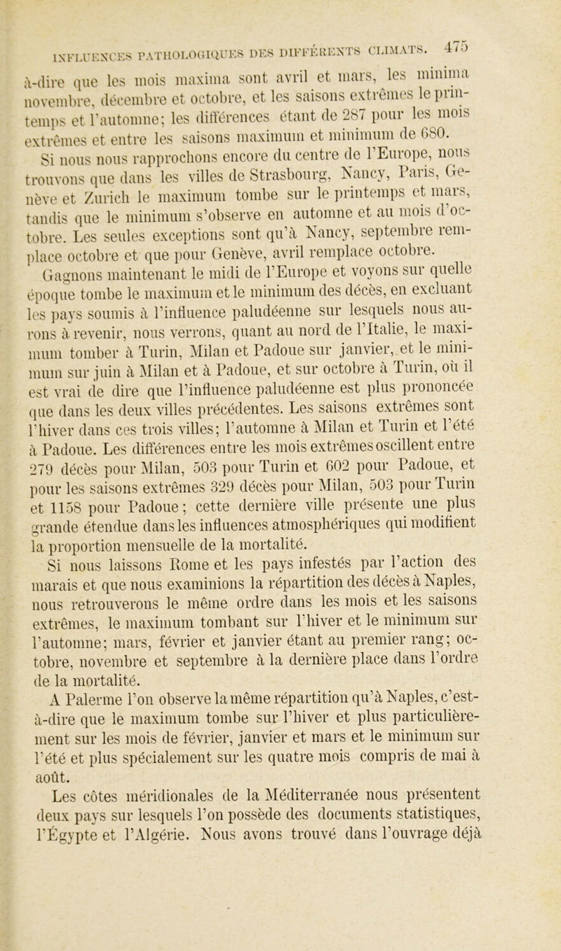 à-(lire que les mois maxima sont avril et mars, les minima novembre, décembre et octobre, et les saisons extrêmes le prin- temps et rautomne; les différences étant de 287 pour les mois extrêmes et entre les saisons maximum et minimum de 680. Si nous nous rapprochons encore du centre de l’Europe, nous trouvons que dans les villes de Strasbourg, Nancy, Paris, Ge- nève et Zurich le maximum tombe sur le printemps et mars, tandis que le minimum s’observe en automne et au mois d’oc- tobre. Les seules exceptions sont qu’a Nancy, septembie leni- place octobre et que pour Genève, avril remplace octobie. Gagnons maintenant le midi de l’Europe et voyons sur quelle époque tombe le maximum et le minimum des décès, en excluant les pays soumis à l’intiiience paludéenne sur lesquels nous au- rons à revenir, nous verrons, quant au nord de 1 Italie, le maxi- mum tomber à Turin, Milan et Padoue sur janvier, et le mini- mum sur juin à Milan et à Padoue, et sur octobre à Turin, oii il est vrai de dire que l’influence paludéenne est plus prononcée que dans les deux villes précédentes. Les saisons extrêmes sont l’hiver dans ces trois villes; l’automne à Milan et Turin et l’été à Padoue. Les différences entre les mois extrêmes oscillent entre 279 décès pour Milan, 503 pour Turin et 602 pour Padoue, et pour les saisons extrêmes 329 décès pour Milan, 503 pour Turin et 1158 pour Padoue ; cette dernière ville présente une plus a'rande étendue dans les influences atmosphériques qui modifient O la proportion mensuelle de la mortalité. Si nous laissons Rome et les pays infestés par l’action des marais et que nous examinions la répartition des décès à Naples, nous retrouverons le même ordre dans les mois et les saisons extrêmes, le maximum tombant sur l'hiver et le minimum sur l’automne; mars, février et janvier étant au premier rang; oc- tobre, novembre et septembre à la dernière place dans l’ordre de la mortalité. A Païenne l’on observe la même répartition qu’à Naples, c’est- à-dire que le maximum tombe sur P hiver et plus particulière- ment sur les mois de février, janvier et mars et le minimum sur l’été et plus spécialement sur les quatre mois compris de mai à août. Les côtes méridionales de la Méditerranée nous présentent deux pays sur lesquels l’on possède des documents statistiques, l’Égypte et PxLlgérie. Nous avons trouvé dans l’ouvrage déjà