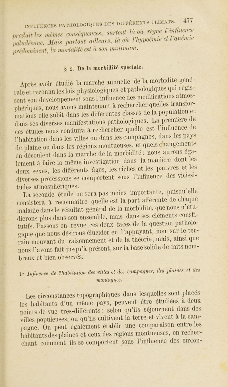 ISKU-ESCKS l’ATIlOf-OCiarKS DES DIEEÉliEXTS CLIMATS. 4/ I pmlHifks mêmes conséquences, surfmit la ou règne palmlccnne. Mais partout ailleurs, la ou Vhjpocmic etlanumc prédominent, la mortalité est ét son minimum. S 2. De la morbidité spéciale. O Aiirès avoir étudié la marche annuelle de la morbidité géné- rale et reconnu les lois physiologiques et pathologiques qui régis- sent son développement sous l’intliience des modifications atmos- nhériqiies, nous avons maintenant à rechercher quelles transtoi- niations elle subit dans les différentes classes de la population et dans ses diverses manifestations pathologiques. La première ( e ces études nous conduira à rechercher quelle est l’influence de rhabitation dans les villes ou dans les campagnes, dans les pays de plaine ou dans les régions montiieiises, et quels changemen s en découlent dans la marche de la morbidité ; nous aurons éga- lement à faire la même investigation dans la manière dont es deux sexes, les différents âges, les riches et les pauvres et les diverses professions se comportent sous riiittiience des vicissi- tudes atmosphériques. . , La seconde étude ne sera pas moins importante, puisqii elle consistera à reconnaître quelle est la part afférente de chaque maladie dans le résultat général de la morbidité, que nous n’étu- dierons plus dans son ensemble, mais dans ses éléments consti- tutifs. Passons eu revue ces deux faces de la question patholo- gique que nous désirons élucider en l’appuyant, non siii le tei rain mouvant du raisonnement et de la théorie, mais, amsi que nous l’avons fait jusqu’à présent, sur la base solide de faits nom- breux et bien observés. 1» Influence de l’habitation des villes et des campagnes, des plaines et des montagnes. s. Les circonstances topographiques dans lesquelles sont placés les habitants d’un même pays, peuvent être étudiées à deux points de vue très-différents : selon qu’ils séjournent dans des villes populeuses, ou qu’ils cultivent la terre et vivent à la cam- pagne. On peut également établir une comparaison entre les habitants des plaines et ceux des régions montiieuses, en recher- chant comment ils se comportent sous l’influence des ciicon-