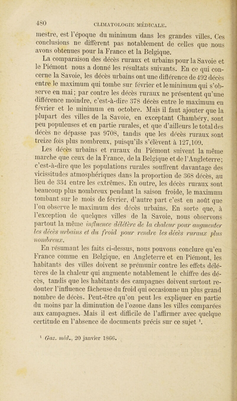 mestre, est l’époque du minimum dans les grandes villes. Ces conclusions ne diffèrent pas notablement de celles que nous avons obtenues pour la France et la Belgique. La comparaison des décès ruraux et urbains pour la Savoie et le Piémont nous a donné les résultats suivants. En ce qui con- cerne la Savoie, les décès urbains ont une différence de 492 décès entre le maximum qui tombe sur février et le minimum qui s’ob- serve en mai; par contre les décès ruraux ne présentent qu’une difféience moindre, c’est-à-dire 378 décès entre le maximum en février et le minimum en octobre. Mais il faut ajouter que la plupart des villes de la Savoie, en exceptant Chambéry, sont peu populeuses et en partie rurales, et que d’ailleurs le total des décès ne dépasse pas 9708, tandis que les décès ruraux sont treize fois plus nombreux, puisqu’ils s’élèvent à 127,109. Les décès urbains et ruraux du Piémont suivent la même marche que ceux de la France, de la Belgique et de l’Angleterre; c’est-à-dire que les populations rurales souffrent davantage des vicissitudes atmosphériques dans la proportion de 368 décès, au lieu de 334 entre les extrêmes. En outre, les décès ruraux sont beaucoup plus nombreux pendant la saison froide, le maximum tombant sur le mois de février, d’autre part c’est en août que l’on observe le maximum des décès urbains. En sorte que, à l’exception de quelques villes de la Savoie, nous observons jiartout la même 'influence délétère de la chaleur pour augmenter les décès 'urhains et du froid pour rendre les décès ruraux plus nombreux. En résumant les faits ci-dessus, nous pouvons conclure qu’en France comme en Belgique, en Angleterre et en Piémont, les habitants des villes doivent se prémunir contre les effets délé- tères de la chaleur qui augmente notablement le chiffre des dé- cès, tandis que les habitants des campagnes doivent surtout re- douter l’influence fâcheuse du froid qui occasionne un plus grand nombre de décès. Peut-être qu’on peut les expliquer en partie du moins par la diminution de l’ozone dans les villes comparées aux campagnes. Mais il est difficile de l’affirmer avec quelque certitude en l’absence de documents précis sur ce sujet h Gaz. méd,, 20 janvier 18GG. 1