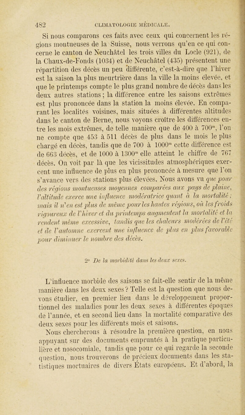 Si nous comparons ces faits avec ceux qui concernent les ré- gions inontueuses de la Suisse, nous verrons qu’en ce qui con- cerne le canton de Neuchâtel les trois villes du Locle (921), de la Cliaux-de-Fonds (1034) et de Neuchâtel (435) présentent une répartition des décès un peu clifférente, c’est-à-dire que l’hiver est la saison la plus meurtrière dans la ville la moins élevée, et que le printemps compte le plus grand nombre de décès dans les deux autres stations ; la différence entre les saisons extrêmes est plus prononcée dans la station la moins élevée. En compa- rant les localités voisines, mais situées à différentes altitudes dans le canton de Berne, nous voyons croître les différences en- tre les mois extrêmes, de telle manière que de 400 à 700™, l’on ne compte que 453 à 511 décès de plus dans le mois le plus chargé en décès, tandis que de 700 à 1000™ cette différence est de 6G3 décès, et de 1000 à 1300™ elle atteint le chiffre de 767 décès. On voit par là que les vicissitudes atmosphériques exer- cent une influence de plus en plus prononcée à mesure que l’on s’avance vers des stations plus élevées. Nous avons vu que pour des régious monfueuses moyennes comparées aux pays de plaine, Valtiiude exerce une influence modératrice quant à la mortalité; mais il n'‘en est plus de i)iô)ne pourles hautes régions, ou les froids rigoureux de Vhiver et du printernqgs augmentent la mortalité et la rendent meme excessive, tandis que les ctudeurs modérées de Vété et de Vautomne exercent une influence de plus en plus favorable pour diminuer le nombre des décès. 2° De la morbidité dans les deux sexes. L’influence morbide des saisons se fait-elle sentir de la même manière dans les deux sexés? Telle est la question que nous de- vons étudier, en premier lieu clans le développement propor- tionnel des maladies pour les deux sexes à différentes époques de Tannée, et en second lieu dans la mortalité comparative des deux sexes pour les ditterents mois et saisons. Nous chercherons à résoudre la première question, en nous appuyant sur des documents empruntés à la pratique particu- lière et nosocomiale, tandis que pour ce qui regarde la seconde question, nous trouverons de précieux documents dans les sta- tistiques mortuaires de divers États européens. Et d’abord, la