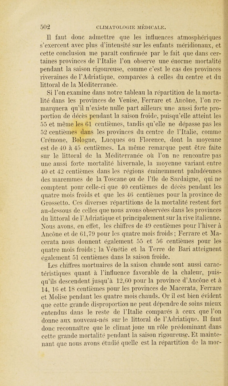 Il faut donc admettre que les intiuences atmosphériques s’exercent avec plus d’intensité sur les enfants méridionaux, et cette conclusion me parait confirmée par le fait que dans cer- taines provinces de l’Italie l’on observe une énorme mortalité pendant la saison rigoureuse, comme c’est le cas des provinces riveraines de l’Adriatique, comparées à celles du centre et du littoral de la Méditerranée. Si l’on examine dans notre tableau la répartition de la morta- lité dans les provinces de Venise, Fer rare et Ancône, l’on re- marquera qu’il n’existe nulle part ailleurs une aussi forte pro- portion de décès pendant la saison froide, puisqu’elle atteint les .5.5 et même les 61 centièmes, tandis qu’elle ne dépasse pas les 52 centièmes dans les provinces du centre de l’Italie, comme Crémone, Bologne, Lucques ou Florence, dont la moyenne est de 40 cà 45 centièmes. La même remarque peut être faite sur le littoral de la 5Iéditerranée oii l’on ne rencontre pas une aussi forte mortalité hivernale, la moyenne variant entre 40 et 42 centièmes dans les régions éminemment paludéennes des maremmes de la Toscane ou de l’île de Sardaigne, qui ne comptent pour celle-ci que 40 centièmes de décès pendant les quatre mois froids et que les 46 centièmes pour la province de (Irossetto. Ces diverses répartitions de la mortalité restent fort au-dessous de celles que nous avons observées dans les provinces du littoral de l’Adriatique et principalement sur la rive italienne. Vous avons, en effet, les chiffres de 49 centièmes pour l’hiver à Ancône et de 61,79 pour les quatre mois froids ; Ferrare et Ma- cerata nous donnent également 55 et 56 centièmes pour les quatre mois froids ; la Vénétie et la Terre de Bari atteignent éa’alement 51 centièmes dans la saison froide. < ' Les chiffres mortuaires de la saison chaude sont aussi carac- téristiques quant cà l’influence favorable de la chaleur, puis- qu’ils descendent jusqu’à 12,60 pour la province d’Ancône et à 14, 16 et 18 centièmes pour les provinces de Macerata, Ferrare et Molise pendant les quatre mois chauds. Or il est bien évident que cette grande disproportion ne peut dépendre de soins mieux entendus dans le reste de Tltcalie comparés à ceux que Ton donne aux nouvecau-nés sur le littorcal de l’Adricatique. Il faut donc reconncaître que le climcat joue un rôle prédomiiicant dans cette grande mortcalité pembant la Scaison rigoureuse. Et imainte- mant que nous avons étudié quelle est la répartition de la mor-