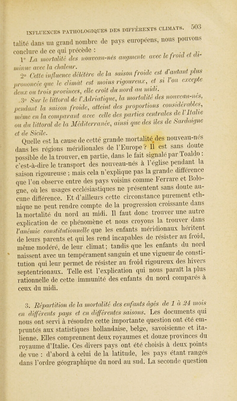 talité dans un grand nombre de pays européens, nous pouvons conclure de ce qui précède : i i j; r La mortalité des nouveau-nés augmente avec le f yonl a ai- minue avec la chaleur. * ^ 7 o 20 Cette influence (UlcUre delà mison froide est d autant pliis prononcée que le climàt est moins rigoureux, et^ si l’on excepte deux ou trois provinces, elle croît du nord au nmli. 3» Sur le littoral de l’Adriatique, la mortalité des nouveau-ms, pendant la saison froide, atteint des proportions consideraUc^ même en la comparant arec celle des parties centrales ce ^ aie ou du littoral de la Méditerranée, ainsi que des îles de Sardaigne et de Sicile. Quelle est la cause de cette grande mortalité/les nouveau-nes dans les régions méridionales de l’Europe ? Il est sans doute possible de la trouver, en partie, dans le fait signalé par Toaldo : c’est-à-dire le transport des nouveau-nés à l’éghse pendant la saison rigoureuse ; mais cela n’explique pas la grande différence que l’on observe entre des pays voisins comme Ferrare et Bolo- gne, où les usages ecclésiastiques ne présentent sans doute au- cune différence. Et d'ailleurs cette circonstance purement eth- nique ne peut rendre compte de la progression croissante dans la mortalité du nord au midi. Il faut donc trouver une autre explication de ce phénomène et nous croyons la trouver dans l’anémie constitutionnélle que les enfants méridionaux héiitent de leurs parents et qui les rend incapables de résister au froid, même modéré, de leur climat ; tandis que les enfants du nord naissent avec un tempérament sanguin et une vigueur de consti- tution qui leur permet de résister au froid rigoureux des hivers septentrionaux. Telle est l’explication qui nous paraît la ]dus rationnelle de cette immunité des enfants du nord compaies à ceux du midi. 3. Répartition de la mortalité des enfants âgés de 1 à 24 mois en différents pays et en différentes saisons. Les documents qui nous ont servi à résoudre cette importante question ont été em- pruntés aux statistiques hollandaise, belge, savoisienne et ita- lienne. Elles comprennent deux royaumes et douze provinces du royaume d’Italie. Ces divers pays ont été choisis à deux points de vue : d’abord à celui de la latitude, les pays étant rangés dans l’ordre géographique du nord au sud. La seconde question