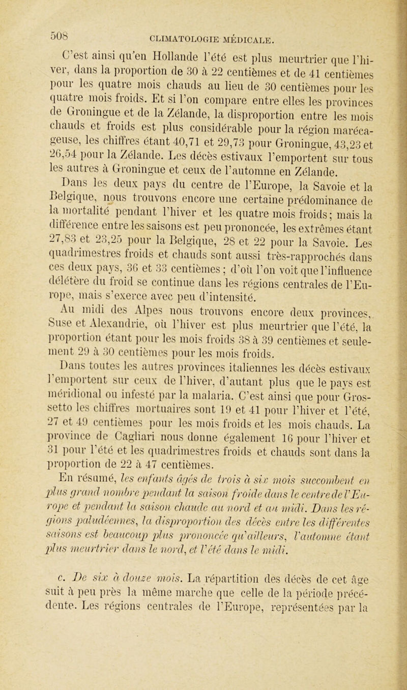 C’est ainsi qu’en Hollande l’été est plus meurtrier que l’hi- ver, dans la proportion de 30 à 22 centièmes et de 41 centièmes poui les quatre mois chauds au lieu de 30 centièmes pour les quatre mois froids. Et si l’on compare entre elles les provinces de Groningue et de la Zélande, la disproportion entre les mois chauds et froids est plus considérable pour la région maréca- geuse, les chiffres étant 40,71 et 29,73 pour Groningue, 43,23 et 26,54 pour la Zélande. Les décès estivaux l’emportent sur tous les autres à Groningue et ceux de l’automne en Zélande. ^ Dans les deux pays du centre de l’Europe, la Savoie et la Lelgique, nous trouvons encore une certaine prédominance de la mortalité pendant l’hiver et les quatre mois froids ; mais la diftéience entre les saisons est peu prononcée, les extrêmes étant 27,83 et 23,25 pour la Belgique, 28 et 22 pour la Savoie. Les quadrimestres froids et chauds sont aussi très-rapprochés dans ces deux pays, 36 et 33 centièmes; d’oîi l’on voit que l’influence délétère du froid se continue dans les régions centrales de l’Eu- rope, mais s’exerce avec peu d’intensité. Au midi des Alpes nous trouvons encore deux provinces, Suse et Alexandrie, oîi l’hiver est plus meurtrier que l’été, la ])roportion étant pour les mois froids 38 à 39 centièmes et seule- ment 29 à 30 centièmes pour les mois froids. Dans toutes les autres i)rovinces italiennes les décès estivaux 1 emportent sur ceux de l’hiver, d’autant plus que le pays est méridional ou infesté par la malaria. C’est ainsi que pour Gros- setto les chiffres mortuaires sont 19 et 41 pour l’hiver et l’été, 27 et 49 centièmes pour les mois froids et les mois chauds. La province de Cagliari nous donne également 16 pour l’hiver et 31 pour l’été et les quadrimestres froids et chauds sont dans la proportion de 22 à 47 centièmes. En résumé, les enfants âgés de trois à six mois succonihent en plus grand nombre pendant la saison froide dans le centre deV Eu- rope et pendant la saison chaude au nord et au midi. Dans les ré- gions 2)aludeennes^ la d^isproportîon des décès entre les différentes sœisons est beaucoup pdiis prononcée rpdailleurs., Vautomne étant plus meurtrier dans le nord, et Vété dans le midi. c. De six Cl douse mois. La répartition des décès de cet âge suit à peu près la même marche que celle de la période jirécé- dente. Les régions centrales de l’Europe, représentées par la