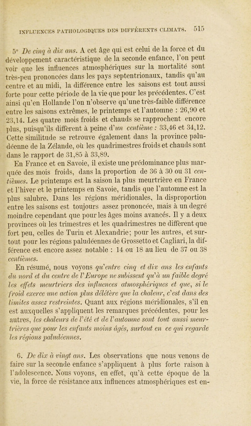5*^ De cinq à dix ans. A cet âge qui est celui de la force et du développement caractéristique de la seconde enfance, l’on peut voir que les influences atmospliériques sur la mortalité sont très-peu prononcées dans les pays septentrionaux, tandis qu au centre et au midi, la différence entre les saisons est tout aussi forte pour cette période de la vie que pour les précédentes. C’est ainsi qu’en Hollande l’on n’observe qu’une très-faible différence entre les saisons extrêmes, le printemps et l’automne : 26,90 et 23,14. Les quatre mois froids et chauds se rapprochent encore plus, puisqu’ils diffèrent à peine (Vtm centième : 33,46 et 34,12. Cette similitude se retrouve également dans la province palu- déenne de la Zélande, où les quadrimestres froids et chauds sont dans le rapport de 31,85 à 33,89. En France et en Savoie, il existe une prédominance plus mar- quée des mois froids, dans la proportion de 36 à 30 ou 31 cen- tièmes. Le printemps est la saison la plus meurtrière en France et l’hiver et le printemps en Savoie, tandis que l’automne est la plus salubre. Dans les régions méridionales, la disproportion entre les saisons est toujours assez prononcée, mais à un degré moindre cependant que pour les âges moins avancés. Il y a deux provinces où les trimestres et les quadrimestres ne diffèrent que fort peu, celles de Turin et Alexandrie; pour les autres, et sur- tout pour les régions paludéennes de Grossetto et Cagliari, la dif- férence est encore assez notable : 14 ou 18 au lieu de 37 ou 38 centièmes. En résumé, nous voyons qiCentre einq et dix ans les enfants du nord et du eentre de VEurope ne subissent cqidà un faible degré les effets meurtriers des influenees atmosphériques et que., si le froid exerce une action plus délétère que la ehaleur., 0^est dans des limites assez restreintes. Quant aux régions méridionales, s’il en est auxquelles s’appliquent les remarques précédentes, pour les autres, les ehaleurs de Vété et de Vautomne sont tout aussi meur- trières que pour les enfants moins âgés, surtout en ce qui regarde les régions paludéennes. 6. De dix et vingt ans. Les observations que nous venons de faire sur la seconde enfance s’appliquent à plus forte raison à l’adolescence. Nous voyons, en effet, qu’à cette époque de la vie, la force de résistance aux influences atmosphériques est en-