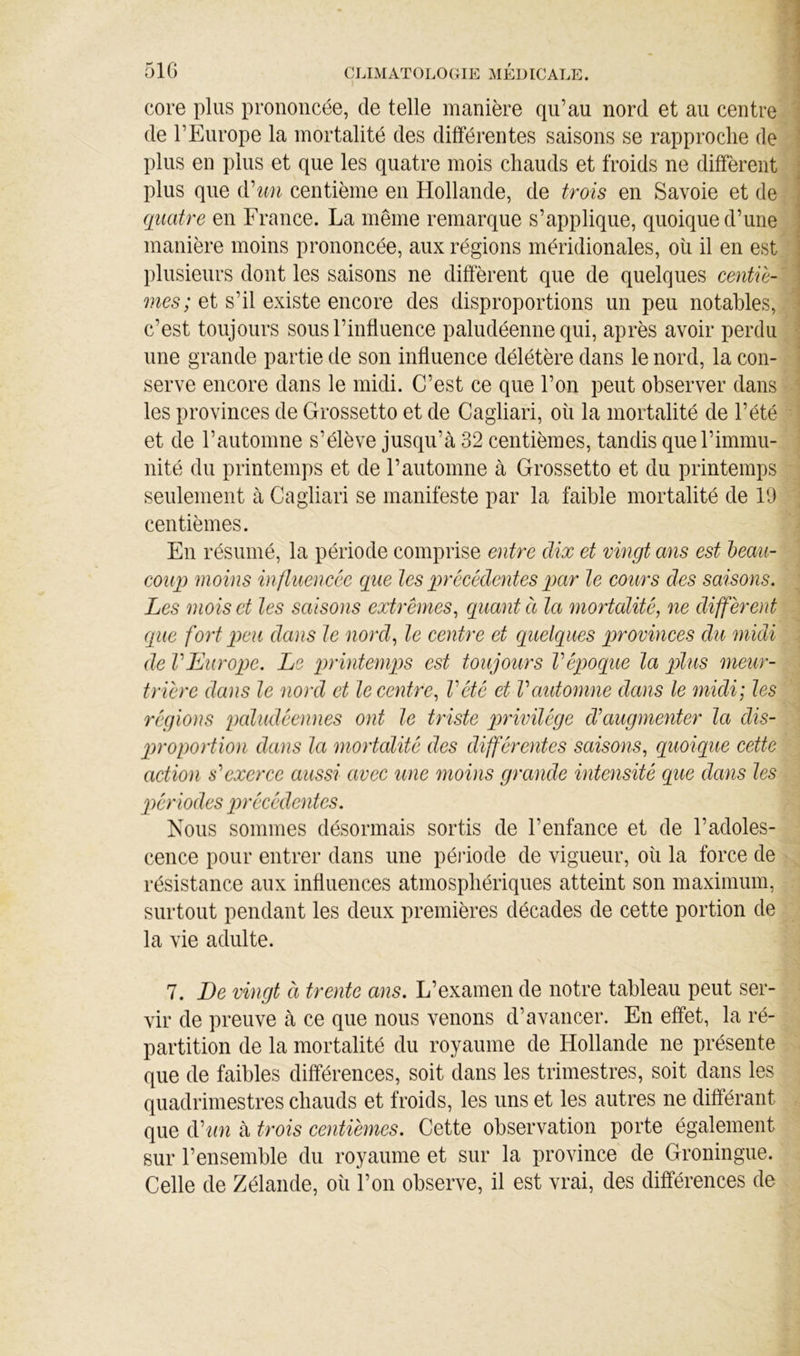 51G core plus prononcée, de telle manière qu’au nord et au centre de l’Europe la mortalité des différentes saisons se rapproche de plus en pins et que les quatre mois chauds et froids ne diffèrent plus que Ahm centième en Hollande, de trois en Savoie et de quatre en France. La même remarque s’applique, quoique d’une manière moins prononcée, aux régions méridionales, oîi il en est plusieurs dont les saisons ne diffèrent que de quelques et s’il existe encore des disproportions un peu notables, c’est toujours sous l’influence paludéenne qui, après avoir perdu une grande partie de son influence délétère dans le nord, la con- serve encore dans le midi. C’est ce que l’on peut observer dans les provinces de Grossetto et de Cagliari, où la mortalité de l’été et de rautomne s’élève jusqu’à 32 centièmes, tandis que l’immu- nité du printemps et de l’automne à Grossetto et du printemps seulement à Cagliari se manifeste par la faible mortalité de 19 centièmes. En résumé, la période comprise entre dix et vingt ans est heaii- coup moins in/luencêe que les précédentes par le cours des saisons. Les mois et les saisons extrêmes^ quant ci la mortalité, ne diffèrent que fort peu dans le nord, le centre et quelques provinces du midi de VEurope. Le printemps est toujours Vépoque la plus meur- trière dans le nord et le centre, Vété et Vautomne dans le midi; les régions paludéennes ont le triste privilège cVaugnienter la dis- jmoportion dans la mortalité des différentes saisons, quoique cette action s'exerce aussi avec une moins grande intensité que dans les p)ériodes précédentes. Nous sommes désormais sortis de l’enfance et de l’adoles- cence pour entrer dans une période de vigueur, où la force de résistance aux influences atmosphériques atteint son maximum, surtout pendant les deux premières décades de cette portion de la vie adulte. 7. De vingt à trente ans. L’examen de notre tableau peut ser- vir de preuve à ce que nous venons d’avancer. En effet, la ré- partition de la mortalité du royaume de Hollande ne présente que de faibles différences, soit dans les trimestres, soit dans les quadrimestres chauds et froids, les uns et les autres ne différant que éCun à trois centièmes. Cette observation porte également sur l’ensemble du royaume et sur la province de Groningue. Celle de Zélande, où l’on observe, il est vrai, des différences de
