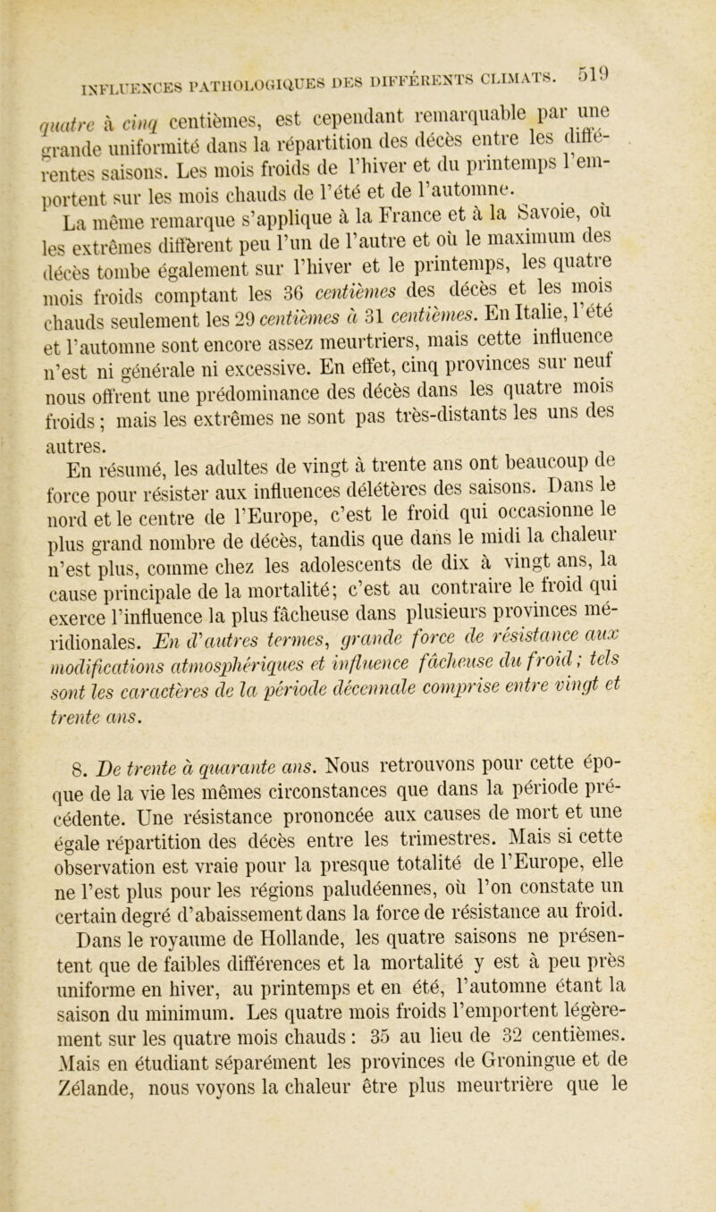 INFLUENCES l’ATllOLOGIUUES DES quatre à cmi centièmes, est cependant remarquable par ime ‘Grande uniformité dans la répartition des décès entre les ditie- rentes saisons. Les mois froids de riiiver et du printemps em- portent sur les mois chauds de Tété et de rautomne. ^ La même remarque s’applique à la France et à la Savoie, ou les extrêmes dift^rent peu l’un de l’autre et où le maximum des décès tombe également sur l’iiiver et le printemps, les qiiatie mois froids comptant les 36 centièmes des décès et les mois chauds seulement les 29 centièmes à 31 centièmes. En Italie, 1 été et rautomne sont encore assez meurtriers, mais cette influence n’est ni générale ni excessive. En effet, cinq provinces sur neuf nous offrent une prédominance des décès dans les quatre mois froids ; mais les extrêmes ne sont pas très-distants les uns des autres. En résumé, les adultes de vingt à trente ans ont beaucoup de force pour résister aux influences délétères des saisons. Dans le nord et le centre de l’Europe, c’est le froid qui occasionne le plus grand nombre de décès, tandis que dans le midi la chaleui n’est plus, comme chez les adolescents de dix à vingt ans, la cause principale de la mortalité; c’est au contraiie le fioid qui exerce l’influence la plus fâcheuse dans plusieurs provinces mé- ridionales. En tVautres termes, grande force de résistance aux modifications atmosphériques et influence fâcheuse du froid ; tels sont les caractères de la période décennale comprise entre vingt et trente ans. 8. De trente à quarante ans. Nous retrouvons pour cette épo- que de la vie les mêmes circonstances que dans la période pré- cédente. Une résistance prononcée aux causes de mort et une égale répartition des décès entre les trimestres. Mais si cette observation est vraie pour la presque totalité de l’Europe, elle ne l’est plus pour les régions paludéennes, où l’on constate un certain degré d’abaissement dans la force de résistance au froid. Dans le royaume de Hollande, les quatre saisons ne présen- tent que de faibles différences et la mortalité y est à peu près uniforme en hiver, au printemps et en été, l’automne étant la saison du minimum. Les quatre mois froids l’emportent légère- ment sur les quatre mois chauds : 35 au lieu de 32 centièmes. Mais en étudiant séparément les provinces de Groningue et de Zélande, nous voyons la chaleur être plus meurtrière que le