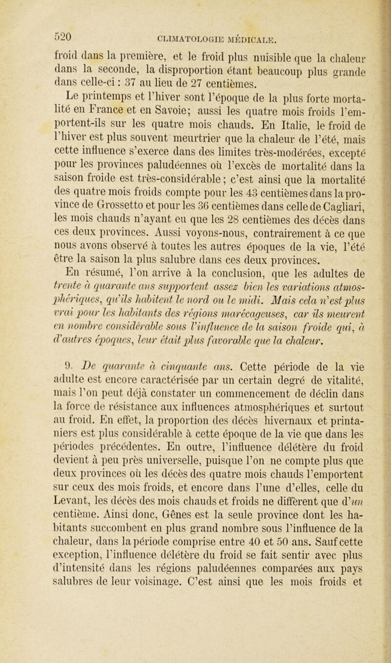 froid dans la première, et le froid plus nuisible que la chaleur dans la seconde, la disproportion étant beaucoup plus grande dans celle-ci : 37 au lieu de 27 centièmes. Le printemps et riiiver sont l’époque de la plus forte morta- lité en France et en Savoie; aussi les quatre mois froids l’em- portent-ils sur les quatre mois chauds. En Italie, le froid de 1 hiver est plus souvent meurtrier que la chaleur de l’été, mais cette influence s’exerce dans des limites très-modérées, excepté pour les provinces paludéennes où l’excès de mortalité dans la saison froide est très-considérable ; c’est ainsi que la mortalité des quatre mois froids compte pour les 43 centièmes dans la pro- vince de Grossetto et pour les 36 centièmes dans celle de Cagliari, les mois chauds n’ayant eu que les 28 centièmes des décès dans ces deux provinces. Aussi voyons-nous, contrairement à ce que nous avons observé à toutes les autres époques de la vie, l’été être la saison la plus salubre dans ces deux provinces. En résumé, l’on arrive à la conclusion, que les adultes de trente a quarante ans supportent assez bien tes variations atmos- phériques^ qu’ils habitent le nord ou le midi. Mais cela n’est plus vrai pour les habitants des régions marécageuses^ car ils meurent en nombre considérable sous Vinfluence de la saison froide qui^ éi d'autres époques^ leur était pilus favorable que la chaleur. 9. De quarante à cinquante ans. Cette période de la vie adulte est encore caractérisée par un certain degré de vitalité, mais l’on peut déjùà constater un commencement de déclin dans la force de résistance aux influences atmosphériques et surtout au froid. En effet, la proportion des décès hivernaux et printa- niers est plus considérable à cette époque de la vie que dans les ])ériodes précédentes. En outre, l’influence délétère du froid devient à peu près universelle, puisque l’on ne compte plus que deux provinces où les décès des quatre mois chauds l’emportent sur ceux des mois froids, et encore dans l’une d’elles, celle du Levant, les décès des mois chauds et froids ne diffèrent que d'un centième. Ainsi donc. Gênes est la seule province dont les ha- bitants succombent en plus grand nombre sous l’influence de la chaleur, dans la période comprise entre 40 et 50 ans. Sauf cette exception, l’influence délétère du froid se fait sentir avec plus d’intensité dans les régions paludéennes comparées aux pays salubres de leur voisinage. C’est ainsi que les mois froids et