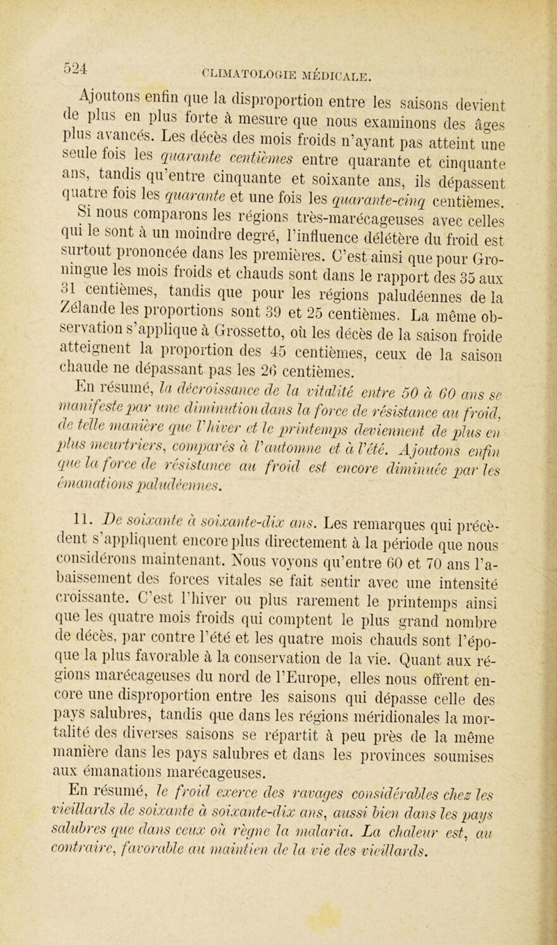 Ajoutons enfin que la disproportion entre les saisons devient ( e P us en plus forte à mesure que nous examinons des âo-es plus avances. Les décès des mois froids n’ayant pas atteint une seule lois les quarante centièmes entre quarante et cinquante ans tamlis qu’entre cinquante et soixante ans, ils dépassent quatre lois les quarante et une fois les quarante-cinq centièmes fei nous comparons les régions très-marécageuses avec celles qui le sont a un moindre degré, l’influence délétère du froid est surtout prononcée dans les premières. C’est ainsi que pour Gro- nmgue les mois froids et chauds sont dans le rapport des 35 aux 31 centièmes, tandis que pour les régions paludéennes delà Zélande les proportions sont 39 et 25 centièmes. La même ob- servation s’applique cà Grossetto, où les décès de la saison froide atteignent la proportion des 45 centièmes, ceux de la saison chaude ne dépassant pas les 2G centièmes. En résumé, ta décroissance de ta vitalité entre 50 à 60 ans se 'manifestepar une dinumdion dans ta force de résistance au froid, de telle mamere rque Vhiver et le pirintemps deviennent de plus en jvus mciü t) ICI s, comparés a Vautomne et a Vété. A^joutons enf u que la foi ce de lesistancc au froid est encore diminuée qxir les ém a nations pal i tdéen 11 es. 11. De soixante éi soixante-dix ans. Les remarques qui précè- dent s applif|uent encore jilus directement à la jiériode que nous considérons maintenant. Nous voyons qu’entre 60 et 70 ans l’a- baissement des forces vitales se fait sentir avec une intensité cioissante. C est l’hiver ou plus rarement le printemps ainsi que les quatre mois froids qui comptent le plus grand nombre de décès, jiar contre l’été et les quatre mois chauds sont l’épo- que la plus favorable à la conservation de la vie. Quant aux ré- gions marécageuses du nord de l’Europe, elles nous offrent en- core une disproportion entre les saisons qui dépasse celle des pays salubres, tandis que dans les régions méridionales la mor- talité des diverses saisons se répartit à peu près de la même manière dans les pays salubres et dans les provinces soumises aux émanations marécageuses. En résumé, le froid exerce des ravages considérahles chez les vieilkirds de soixante à soixante-dix ans, aussi bien dans les pays salubres que dans ceux où règne la malaria. La chaleur est, au contraire, favorable au maintien de la vie des vieillards.