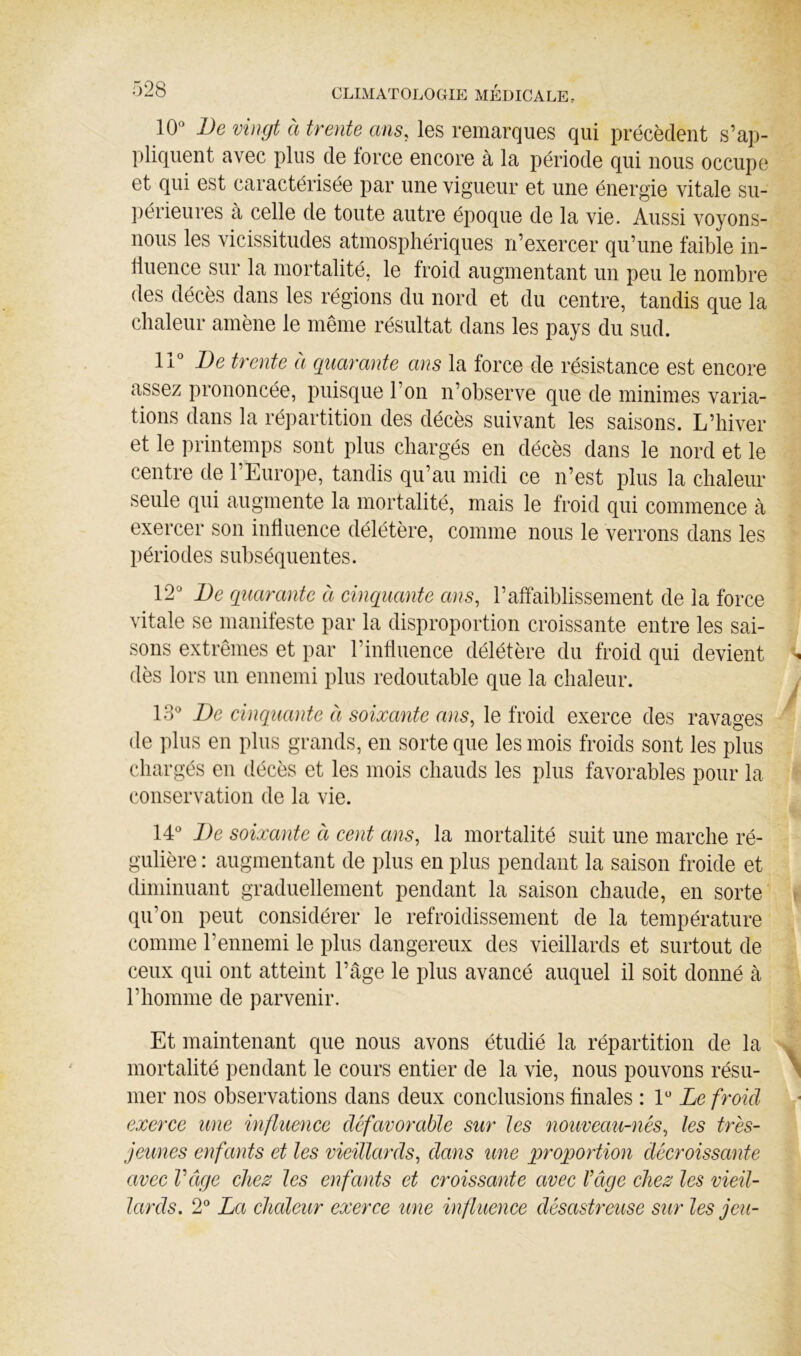 10 l)e vingt à trente ans, les remarques qui précèdent s’ap- pliquent avec plus de force encore à la période qui nous occupe et qui est caractérisée par une vigueur et une énergie vitale su- périeures à celle de toute autre époque de la vie. Aussi voyons- nous les vicissitudes atmosphériques n’exercer qu’une faible in- fluence sur la mortalité, le froid augmentant un peu le nombre des décès dans les régions du nord et du centre, tandis que la chaleur amène le même résultat dans les pays du sud. 11 Be trente à quarante ans la force de résistance est encore assez prononcée, puisque l’on n’observe que de minimes varia- tions dans la répartition des décès suivant les saisons. L’hiver et le printemps sont plus chargés en décès dans le nord et le centre de l’Europe, tandis qu’au midi ce n’est plus la chaleur seule qui augmente la mortalité, mais le froid qui commence à exercer son influence délétère, comme nous le verrons dans les périodes subséquentes. 12 Be quarante à cinquante ans, l’affaiblissement de la force vitale se manifeste par la disproportion croissante entre les sai- sons extrêmes et par l’influence délétère du froid qui devient dès lors un ennemi plus redoutable que la chaleur. 13 Be cinquante à soixante ans, le froid exerce des ravages de plus en plus grands, en sorte que les mois froids sont les plus chargés en décès et les mois chauds les plus favorables pour la conservation de la vie. 14 Be soixante à cent ans, la mortalité suit une marche ré- gulière : augmentant de plus en plus pendant la saison froide et diminuant graduellement pendant la saison chaude, en sorte qu’on peut considérer le refroidissement de la température comme l’ennemi le plus dangereux des vieillards et surtout de ceux qui ont atteint l’âge le plus avancé auquel il soit donné à l’homme de parvenir. Et maintenant que nous avons étudié la répartition de la mortalité pendant le cours entier de la vie, nous pouvons résu- mer nos observations dans deux conclusions finales : 1 Ze froid exerce une influence défavorable sur les nouveau-nés, les très- jeunes enfants et les vieillards, dans une proportion décroissante avec Vâge chez les enfants et croissante avec l’âge chez les vieil- lards. 2 La chaleur exerce une influence désastreuse sur les jeu-