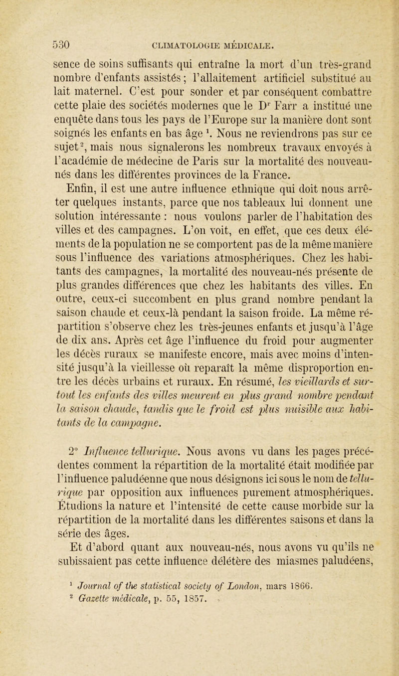 sence de soins suffisants qui entraîne la mort d’un très-grand nombre d’enfants assistés ; l’allaitement artificiel substitué au lait maternel. C’est pour sonder et par conséquent combattre cette plaie des sociétés modernes que le D Farr a institué une enquête dans tous les pays de l’Europe sur la manière dont sont soignés les enfants en bas âge b Nous ne reviendrons pas sur ce sujets mais nous signalerons les nombreux travaux envoyés à l’académie de médecine de Paris sur la mortalité des nouveau- nés dans les différentes provinces de la France. Enfin, il est une autre influence ethnique qui doit nous arrê- ter quelques instants, parce que nos tableaux lui donnent une solution intéressante : nous voulons parler de l’habitation des villes et des campagnes. L’on voit, en effet, que ces deux élé- ments de la population ne se comportent pas de la même manière sous l’influence des variations atmosphériques. Chez les habi- tants des campagnes, la mortalité des nouveau-nés présente de plus grandes différences que chez les habitants des villes. En outre, ceux-ci succombent en plus grand nombre pendant la saison chaude et ceux-là pendant la saison froide. La même ré- partition s’observe chez les très-jeunes enfants et jusqu’à l’âge de dix ans. Après cet âge l’influence du froid pour augmenter les décès ruraux se manifeste encore, mais avec moins d’inten- sité jusqu’à la vieillesse où reparaît la même disproportion en- tre les décès urbains et ruraux. En résumé, les vieillards et sur- tout les enfants des villes meurent en iMs grand nombre pendant la saison chaude^ tandis que le froid est plus nuisible aux habi- tants de la campagne. 2° Influence tellurique. Nous avons vu dans les pages précé- dentes comment la répartition de la mortalité était modifiée par l’influence paludéenne que nous désignons ici sous le nom de tellu- rique par opposition aux influences purement atmosphériques. Étudions la nature et l’intensité de cette cause morbide sur la répartition de la mortalité dans les différentes saisons et dans la série des âges. Et d’abord quant aux nouveau-nés, nous avons vu qu’ils ne subissaient pas cette influence délétère des miasmes paludéens, ^ Journal of tlie statistical society of London^ mars 1866. ^ Gazette médicale^ p. 55, 1857. ^