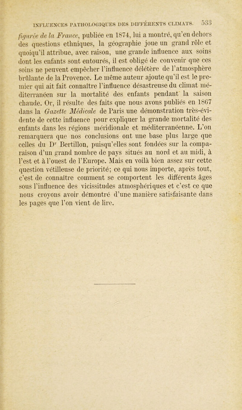 figane de la France, publiée en 1874, lui a montré, qu’en dehors des questions ethniques, la géographie joue un grand rôle et quoiqu’il attribue, avec raison, une grande influence aux soins dont les enfants sont entourés, il est obligé de convenir que ces soins ne peuvent empêcher l’intiiience délétère de l’atmosphère brûlante de la Provence. Le même auteur ajoute qu’il est le pre- mier qui ait fait connaître l’influence désastreuse du climat mé- diterranéen sur la mortalité des enfants pendant' la saison chaude. Or, il résulte des faits que nous avons publiés en 1867 dans la Gazette Médicale de Paris une démonstration très-évi- dente de cette influence pour expliquer la grande mortalité des enfants dans les régions méridionale et méditerranéenne. L’on remarquera que nos conclusions ont une base plus large que celles du D Bertillon, puisqu’elles sont fondées sur la compa- raison d’un grand nombre de pays situés au nord et au midi, à l’est et à l’ouest de l’Europe. Mais en voilà bien assez sur cette question vétilleuse de priorité; ce qui nous importe, après tout, c’est de connaître comment se comportent les différents âges sous l’influence des vicissitudes atmosphériques et c’est ce que nous croyons avoir démontré d’une manière satisfaisante dans les pages que l’on vient de lire.