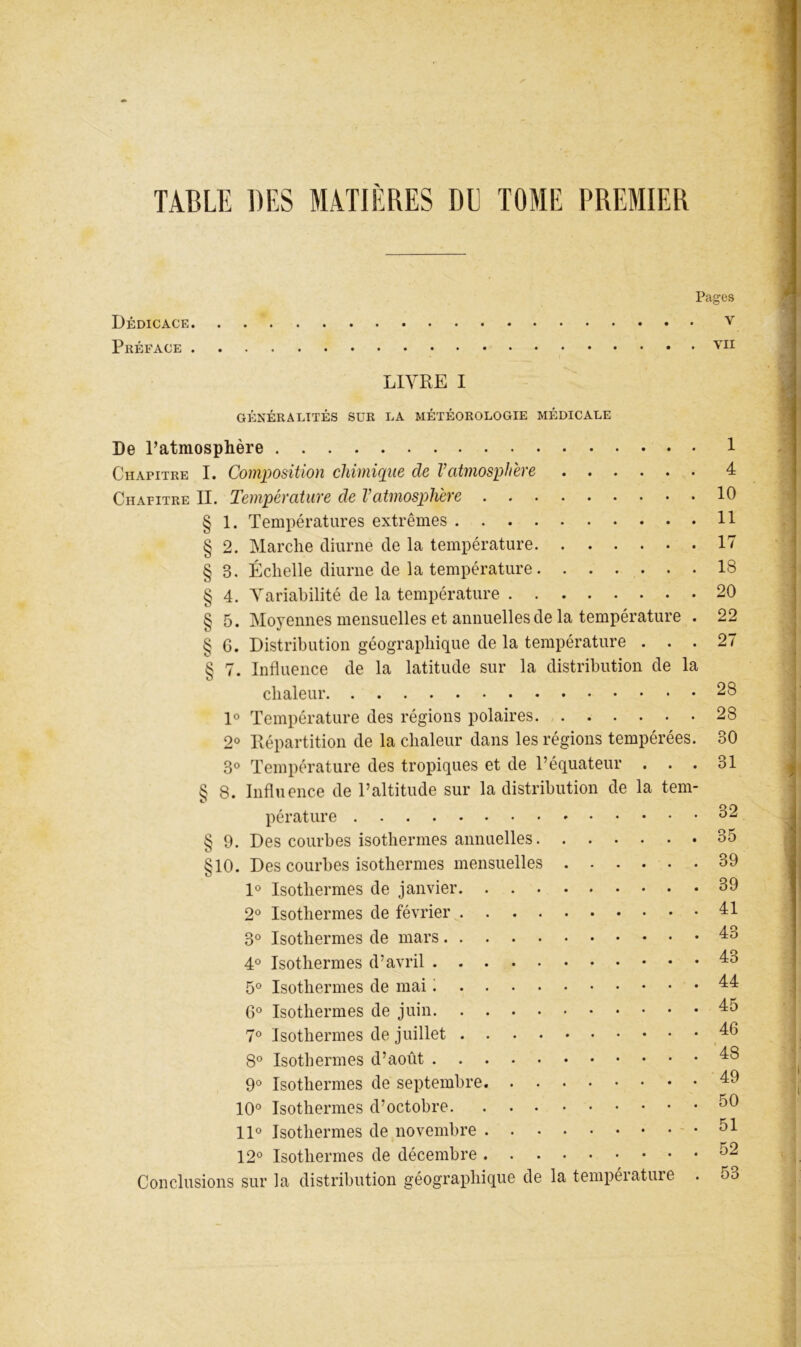 TABLE DES MATIÈRES DE TOME PREMIER Pages Dédicace v Préface LIVRE I GÉNÉRALITÉS SUR LA MÉTÉOROLOGIE MÉDICALE De Patmosphère 1 Chapitre I. Composition chimique de Vatmosphère 4 Chapitre II. Température de Vatmosphère 10 § 1. Températures extrêmes 11 § 2. Marche diurne de la température 17 § 3. Échelle diurne de la température 18 § 4. Variabilité de la température 20 § 5. Moyennes mensuelles et annuelles de la température . 22 § G. Distribution géographique de la température ... 27 § 7. Influence de la latitude sur la distribution de la chaleur 28 1° Température des régions polaires. 28 2° Répartition de la chaleur dans les régions tempérées. 30 3° Température des tropiques et de l’équateur . . . 31 § 8. Influence de l’altitude sur la distribution de la tem- pérature 32 § 9. Des courbes isothermes annuelles 35 §10. Des courbes isothermes mensuelles 39 1° Isothermes de janvier 39 2° Isothermes de février 3° Isothermes de mars 43 4° Isothermes d’avril 43 5° Isothermes de mai : 44 6° Isothermes de juin 45 7® Isothermes de juillet 46 8® Isothermes d’août 48 9° Isothermes de septembre 49 10° Isothermes d’octobre 50 11° Isothermes de novembre 51 12° Isothermes de décembre 52