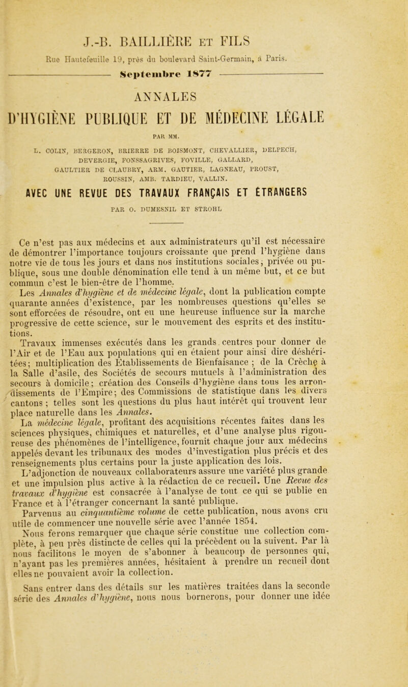 J.-lî. BAILl.IÈllK ET FILS Rue Hautefeuille 19, près du boulevard Saint-Germain, à Paris. Septembre 1S77 — — ANNALES IVHIGIÈNE PliBüQUE ET DE MÉDECINE LÉGALE PAH MM. L. COLIN, BERGERON, BRIERRE DE BOISMONT, CHEVALLIER, DELPECH, DEVERGIE, FONSSAGRIVES, FOVILLE, GALLARD, GAULTIER DE CLAUBRY, ARM. GAUTIER, LAGNEAU, PROUST, ROUSSIN, AMB. TARDIEU, VALLIN. AVEC UNE REVUE DES TRAVAUX FRANÇAIS ET ETRANGERS PAR O. DUMESNIL ET STROHL Ce n’est pas aux médecins et aux administrateurs qu’il est nécessaire de démontrer l’importance toujours croissante que prend l’hygiène dans notre vie de tous les jours et dans nos institutions sociales j privée ou pu- blique, sous une double dénomination elle tend à un même but, et ce but commun c’est le bien-être de l’bomme. Les Annales d’hygiène et de médecine légale^ dont la publication compte quarante années d’existence, par les nombreuses questions qu’elles se sont efforcées de résoudre, ont eu une heureuse influence sur la inarche progressive de cette science, sur le mouvement des esprits et des institu- tions. Travaux immenses exécutés dans les grands. centres pour donner de l’Air et de l’Eau aux populations qui en étaient pour ainsi dire déshéri- tées ; multiplication des Etablissements de Bienfaisance ; de la Crèchç à la Salle d’asile, des Sociétés de secours mutuels à l’administration des secours à domicile; création des Conseils d’h}^giène dans tous les arron- dissements de l’Empire; des Commissions de statistique dans les diveis cantons ; telles sont les questions du plus haut intérêt qui trouvent leur place naturelle dans les A^inales. La médecine légale, profitant des acquisitions récentes faites dans les sciences physiques, chimiques et naturelles, et d’une analyse plus rigou- reuse des phénomènes de l’intelligence, fournit chaque jour aux iiiédecins appelés devant les tribunaux des modes d’investigation plus précis et des renseignements plus certains pour la juste application des lois. L’adjonction de nouveaux collaborateurs assure une variété plus grande et une impulsion plus active à la rédaction de ce recueil. Une Revue des travaux d’imjgiène est consacrée à l’analyse de tout ce qui se publie en France et à l’étranger concernant la santé publique. Parvenus au cinquantième volume de cette publication, nous avons cru utile de commencer une nouvelle série avec l’année 1854. Nous ferons remarquer que chaque série constitue une collection com- plète, à peu près distincte de celles qui la précèdent ou la suivent. Par là nous ’facilitons le moyen de s’abonner à beaucoup de personnes qui, n’ayant pas les premières années, hésitaient à prendre un recueil dont elles ne pouvaient avoir la collection. Sans entrer dans des détails sur les matières traitées dans la seconde série des Annales d’hygiène, nous nous bornerons, pour donner une idée