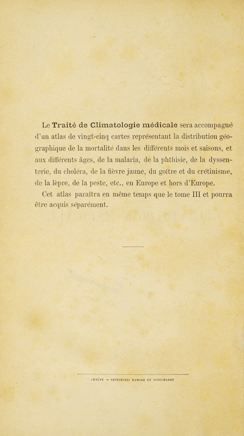 Le Traité de Climatologie médicale sera accompagné d’un atlas de vingt-cinq cartes représentant la distribution géo- graphique de la mortalité dans les différents mois et saisons, et aux différents âges, de la malaria, de la phthisie, de la clyssen- terie, du choléra, de la fièvre jaune, du goitre et du crétinisme, de la lèpre, de la peste, etc., en Europe et hors d’Europe. Cet atlas paraîtra en même temps que le tome III et pourra être acquis séparément. (.ENEVE — IMPRIMERIE RAMI10Z ET SCMUCIIAliDT