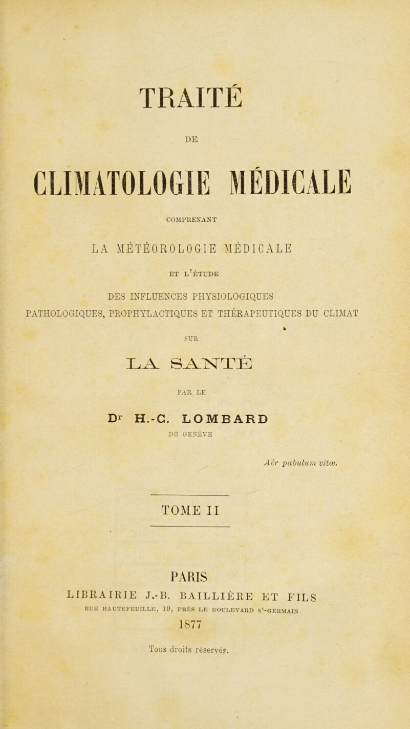 DE COMPRENANT LA MÉTÉOROLOGIE MÉDICALE ET L’ÉTUDE DES INFLUENCES PHYSIOLOGIQUES PATHOLOGIQUES, PPOPHYLACTIQUES ET THÉRAPEUTIQUES DU CLIMAT » SUR LA SAPNTTÉ PAR LE D' H.-C. LOMBARD DE GENÈVE \ Ah' pabulum vitœ. TOME II PARIS LIBRAIRIE J.-B. BAILLIÈRE ET FILS RUE HAUTEFEUILLE, 19, PRÈS LE BOULEVARD S*-GERMAIN 1877 Tous droits réservés.