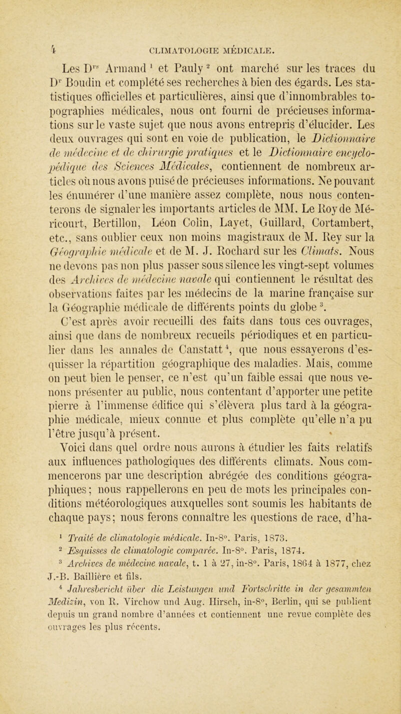 Les Drs Armand 1 et Pauly2 ont marché sur les traces du Dr Boudin et complété ses recherches à bien des égards. Les sta- tistiques officielles et particulières, ainsi que d’innombrables to- pographies médicales, nous ont fourni de précieuses informa- tions sur le vaste sujet que nous avons entrepris d’élucider. Les deux ouvrages qui sont en voie de publication, le Dictionnaire de médecine et de chirurgie pratiques et le Dictionnaire encyclo- pédique des Sciences Médicales, contiennent de nombreux ar- ticles où nous avons puisé de précieuses informations. Ne pouvant les énumérer d’une manière assez complète, nous nous conten- terons de signaler les importants articles de MM. Le Boy de Mé- ricourt, Bertillon, Léon Colin, Layet, Guillard, Cortambert, etc., sans oublier ceux non moins magistraux de M. Bey sur la Géographie médicale et de M. J. Bochard sur les Climats. Nous ne devons pas non plus passer sous silence les vingt-sept volumes des Archives de médecine navale qui contiennent le résultat des observations faites par les médecins de la marine française sur la Géographie médicale de différents points du globe 3. C’est après avoir recueilli des faits dans tous ces ouvrages, ainsi que dans de nombreux recueils périodiques et en particu- lier dans les annales de Canstatt4, que nous essayerons d’es- quisser la répartition géographique des maladies. Mais, comme on peut bien le penser, ce n'est qu’un faible essai que nous ve- nons présenter au public, nous contentant d’apporter une petite pierre à l’immense édifice qui s’élèvera plus tard à la géogra- phie médicale, mieux connue et plus complète qu’elle n’a pu l’être jusqu’à présent. Voici dans quel ordre nous aurons à étudier les faits relatifs aux influences pathologiques des différents climats. Nous com- mencerons par une description abrégée des conditions géogra- phiques ; nous rappellerons en peu de mots les principales con- ditions météorologiques auxquelles sont soumis les habitants de chaque pays; nous ferons connaître les questions de race, d’ha- 1 Traité de climatologie médicale. In-8°. Paris, 1873. 2 Esquisses de climatologie comparée. In-8°. Paris, 1874. 3 Archives de médecine navale, t. 1 à 27, in-8°. Paris, 18G4 à 1877, chez J.-B. Baillière et fils. 4 Jaliresbericht iïber die Leistungen und Fortschritte in der gesammten Medizin, von Pt. Virchow und Aug. Hirsch, in-8°, Berlin, qui se publient depuis un grand nombre d’années et contiennent une revue complète des ouvrages les plus récents.