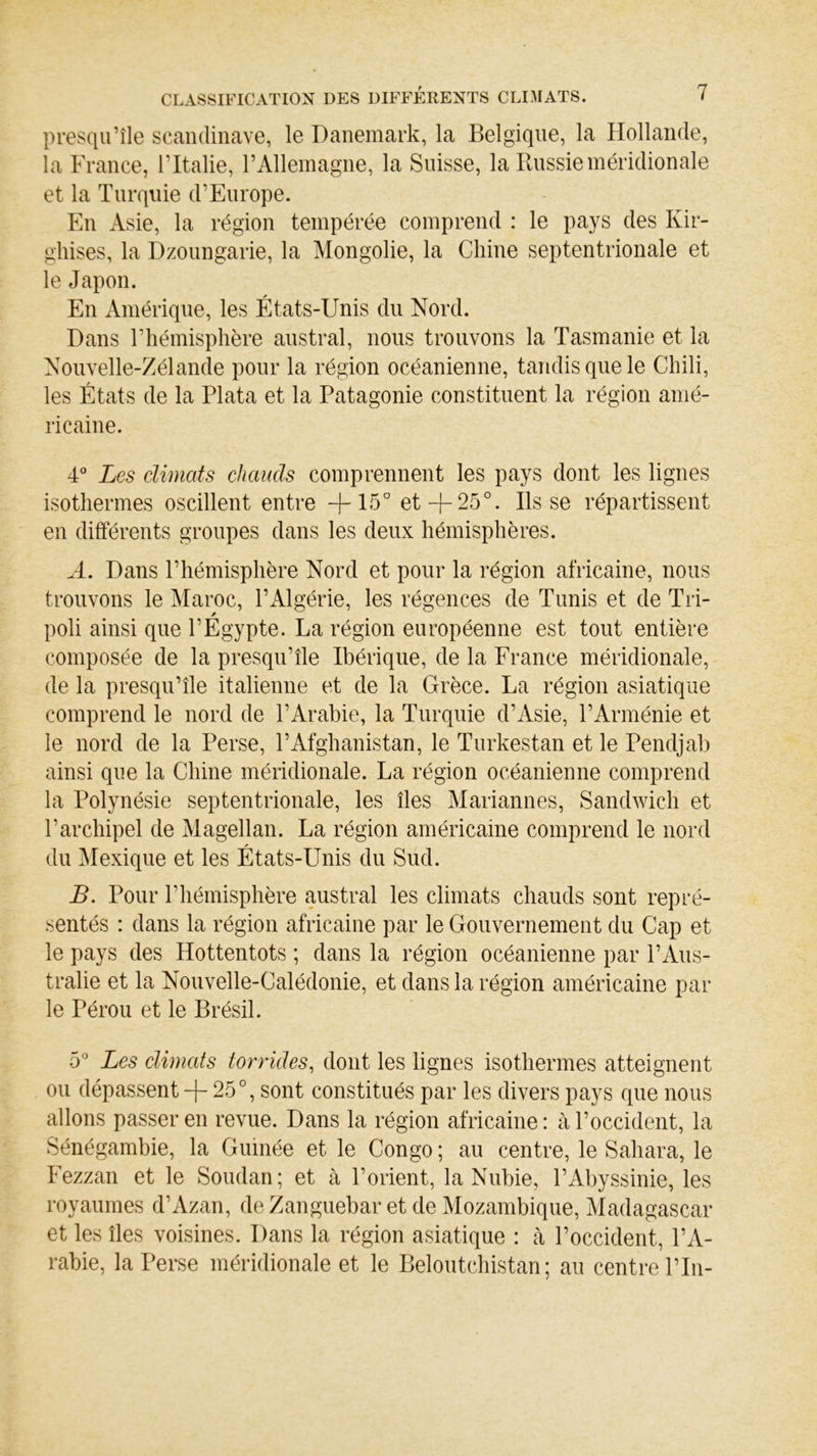 presqu’île Scandinave, le Danemark, la Belgique, la Hollande, la France, l’Italie, l’Allemagne, la Suisse, la Russie méridionale et la Turquie d’Europe. En Asie, la région tempérée comprend : le pays des Kir- ghises, la Dzoungarie, la Mongolie, la Chine septentrionale et le Japon. En Amérique, les États-Unis du Nord. Dans l’hémisphère austral, nous trouvons la Tasmanie et la Nouvelle-Zélande pour la région océanienne, tandis que le Chili, les États de la Plata et la Patagonie constituent la région amé- ricaine. 4° Les climats chauds comprennent les pays dont les lignes isothermes oscillent entre -j-15° et+25°. lisse répartissent en différents groupes dans les deux hémisphères. A. Dans l’hémisphère Nord et pour la région africaine, nous trouvons le Maroc, l’Algérie, les régences de Tunis et de Tri- poli ainsi que l’Egypte. La région européenne est tout entière composée de la presqu’île Ibérique, de la France méridionale, de la presqu’île italienne et de la Grèce. La région asiatique comprend le nord de l’Arabie, la Turquie d’Asie, l’Arménie et le nord de la Perse, l’Afghanistan, le Turkestan et le Pendjab ainsi que la Chine méridionale. La région océanienne comprend la Polynésie septentrionale, les îles Mariannes, Sandwich et l’archipel de Magellan. La région américaine comprend le nord du Mexique et les États-Unis du Sud. B. Pour l’hémisphère austral les climats chauds sont repré- sentés : dans la région africaine par le Gouvernement du Cap et le pays des Hottentots ; dans la région océanienne par P Aus- tralie et la Nouvelle-Calédonie, et dans la région américaine par le Pérou et le Brésil. 5° Les climats torrides, dont les lignes isothermes atteignent ou dépassent + 25°, sont constitués par les divers pays que nous allons passer en revue. Dans la région africaine : à l’occident, la Sénégambie, la Guinée et le Congo ; au centre, le Sahara, le Fezzan et le Soudan; et à l’orient, la Nubie, l’Abyssinie, les royaumes d’Azan, de Zanguebar et de Mozambique, Madagascar et les îles voisines. Dans la région asiatique : à l’occident, l’A- rabie, la Perse méridionale et le Beloutchistan ; au centre Pin-