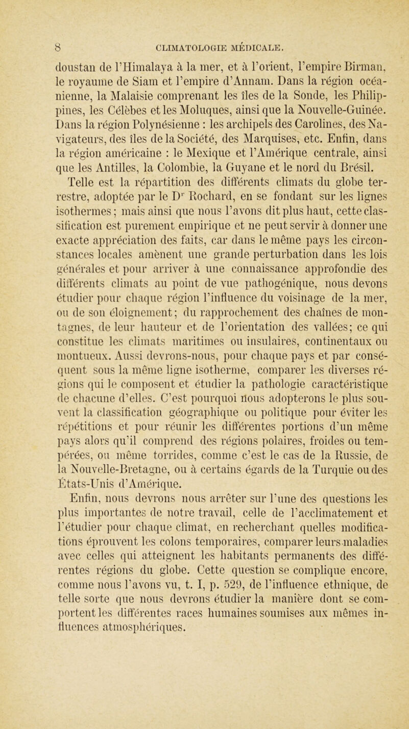 doustan de F Himalaya à la mer, et à l’orient, l’empire Birman, le royaume de Siam et l’empire d’Annam. Dans la région océa- nienne, la Malaisie comprenant les îles de la Sonde, les Philip- pines, les Célèbes et les Modiques, ainsique la Nouvelle-Guinée. Dans la région Polynésienne : les archipels des Carolines, des Na- vigateurs, des îles de la Société, des Marquises, etc. Enfin, dans la région américaine : le Mexique et l’Amérique centrale, ainsi que les Antilles, la Colombie, la Guyane et le nord du Brésil. Telle est la répartition des différents climats du globe ter- restre, adoptée par le D1 Bochard, en se fondant sur les lignes isothermes; mais ainsi que nous l’avons dit plus haut, cette clas- sification est purement empirique et ne peut servir à donner une exacte appréciation des faits, car dans le même pays les circon- stances locales amènent une grande perturbation dans les lois générales et pour arriver à une connaissance approfondie des différents climats au point de vue pathogénique, nous devons étudier pour chaque région l’influence du voisinage de la mer, ou de son éloignement ; du rapprochement des chaînes de mon- tagnes, de leur hauteur et de l’orientation des vallées; ce qui constitue les climats maritimes ou insulaires, continentaux ou montueux. Aussi devrons-nous, pour chaque pays et par consé- quent sous la même ligne isotherme, comparer les diverses ré- gions qui le composent et étudier la pathologie caractéristique de chacune d’elles. C’est pourquoi nous adopterons le plus sou- vent la classification géographique ou politique pour éviter les répétitions et pour réunir les différentes portions d’un même pays alors qu'il comprend des régions polaires, froides ou tem- pérées, ou même torrides, comme c’est le cas de la Russie, de la Nouvelle-Bretagne, ou à certains égards de la Turquie ou des États-Unis d’Amérique. Enfin, nous devrons nous arrêter sur l’une des questions les plus importantes de notre travail, celle de l’acclimatement et T étudier pour chaque climat, en recherchant quelles modifica- tions éprouvent les colons temporaires, comparer leurs-maladies avec celles qui atteignent les habitants permanents des diffé- rentes régions du globe. Cette question se complique encore, comme nous l’avons vu, t. I, p. 529, de l'influence ethnique, de telle sorte que nous devrons étudier la manière dont se com- portent les différentes races humaines soumises aux mêmes in- fluences atmosphériques.