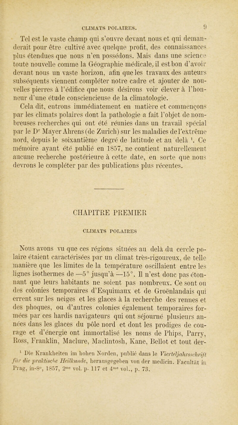 CLIMATS POLAIRES. Tel est le vaste champ qui s’ouvre devant nous et qui deman- derait pour être cultivé avec quelque profit, des connaissances plus étendues que nous n’en possédons. Mais dans une science toute nouvelle comme la Géographie médicale, il est bon d’avoir devant nous un vaste horizon, afin que les travaux des auteurs subséquents viennent compléter notre cadre et ajouter de nou- velles pierres à l’édifice que nous désirons voir élever à l’hon- neur d’une étude consciencieuse de la climatologie. Cela dit, entrons immédiatement en matière et commençons par les climats polaires dont la pathologie a fait l’objet de nom- breuses recherches qui ont été réunies dans un travail spécial par le Dr Mayer Ahrens (de Zurich) sur les maladies de l'extrême nord, depuis le soixantième degré de latitude et au delà h Ce mémoire ayant été publié en 1857, ne contient naturellement aucune recherche postérieure à cette date, en sorte que nous devrons le compléter par des publications plus récentes. CHAPITRE PREMIER CLIMATS POLAIRES Nous avons vu que ces régions situées au delà du cercle po- laire étaient caractérisées par un climat très-rigoureux, de telle manière que les limites de la température oscillaient entre les lignes isothermes de —5° jusqu’à —15°. Il n’est donc pas éton- nant que leurs habitants ne soient pas nombreux. Ce sont ou des colonies temporaires d’Esquimaux et de Groënlandais qui errent sur les neiges et les glaces à la recherche des rennes et des phoques, ou d’autres colonies également temporaires for- mées par ces hardis navigateurs qui ont séjourné plusieurs an- nées dans les glaces du pôle nord et dont les prodiges de cou- rage et d’énergie ont immortalisé les noms de Phips, Parry, Ross, Franklin, Maclure, Maclintosh, Kane, Bellot et tout der- 1 Die Krankheiten im hohen Norden, publié dans le Vier teljahrsschrift fin' die praktische Heilkunde, herausgegeben von der medicin. Facultat in Prag, in-8°, 1857, 2me vol. p. 117 et 4,lie vol., p. 73.