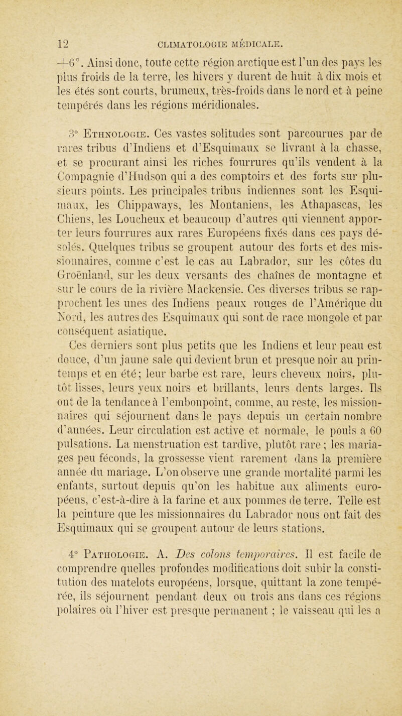 +6°. Ainsi donc, toute cette région arctique est F un des pays les plus froids de la terre, les hivers y durent de huit à dix mois et les étés sont courts, brumeux, très-froids dans le nord et à peine tempérés dans les régions méridionales. 3° Ethnologie. Ces vastes solitudes sont parcourues par de rares tribus d’indiens et d’Esquimaux se livrant à la chasse, et se procurant ainsi les riches fourrures qu’ils vendent à la Compagnie d’Hudson qui a des comptoirs et des forts sur plu- sieurs points. Les principales tribus indiennes sont les Esqui- maux, les Chippaways, les Montaniens, les Athapascas, les Chiens, les Loucheux et beaucoup d’autres qui viennent appor- ter leurs fourrures aux rares Européens fixés dans ces pays dé- solés. Quelques tribus se groupent autour des forts et des mis- sionnaires, comme c’est le cas au Labrador, sur les côtes du Groënland, sur les deux versants des chaînes de montagne et sur le cours de la rivière Mackensie. Ces diverses tribus se rap- prochent les unes des Indiens peaux rouges de l’Amérique du Nord, les autres des Esquimaux qui sont de race mongole et par conséquent asiatique. Ces derniers sont plus petits que les Indiens et leur peau est douce, d’un jaune sale qui devient brun et presque noir au prin- temps et en été; leur barbe est rare, leurs cheveux noirs, plu- tôt lisses, leurs yeux noirs et brillants, leurs dents larges. Ils ont de la tendance à l’embonpoint, comme, au reste, les mission- naires qui séjournent dans le pays depuis un certain nombre d'années. Leur circulation est active et normale, le pouls a 60 pulsations. La menstruation est tardive, plutôt rare ; les maria- ges peu féconds, la grossesse vient rarement dans la première année du mariage. L’on observe une grande mortalité parmi les enfants, surtout depuis qu’on les habitue aux aliments euro- péens, c’est-à-dire à la farine et aux pommes de terre. Telle est la peinture que les missionnaires du Labrador nous ont fait des Esquimaux qui se groupent autour de leurs stations. 4° Pathologie. A. Des colons temporaires. Il est facile de comprendre quelles profondes modifications doit subir la consti- tution des matelots européens, lorsque, quittant la zone tempé- rée, ils séjournent pendant deux ou trois ans dans ces régions polaires où l’hiver est presque permanent ; le vaisseau qui les a