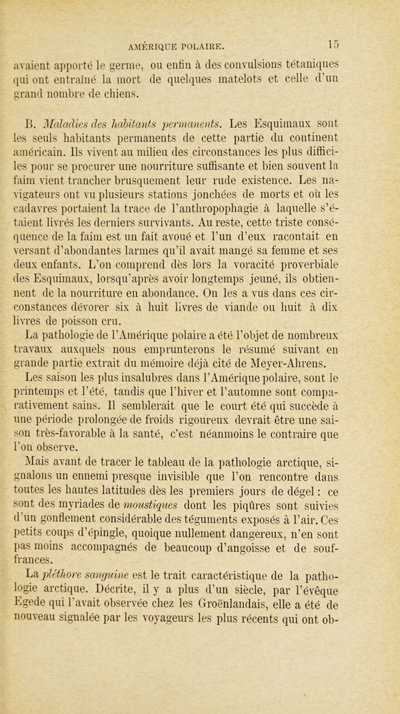 avaient apporté le germe, ou enfin à des convulsions tétaniques qui ont entraîné la mort de quelques matelots et celle d’un grand nombre de chiens. B. Maladies des habitants permanents. Les Esquimaux sont, les seuls habitants permanents de cette partie du continent américain. Ils vivent au milieu des circonstances les plus diffici- les pour se procurer une nourriture suffisante et bien souvent la faim vient trancher brusquement leur rude existence. Les na- vigateurs ont vu plusieurs stations jonchées de morts et où les cadavres portaient la trace de l’anthropophagie à laquelle s’é- taient livrés les derniers survivants. Au reste, cette triste consé- quence de la faim est un fait avoué et l’un d’eux racontait en versant d’abondantes larmes qu’il avait mangé sa femme et ses deux enfants. L’on comprend dès lors la voracité proverbiale des Esquimaux, lorsqu’après avoir longtemps jeûné, ils obtien- nent de la nourriture en abondance. On les a vus dans ces cir- constances dévorer six à huit livres de viande ou huit à dix livres de poisson cru. La pathologie de l’Amérique polaire a été l’objet de nombreux travaux auxquels nous emprunterons le résumé suivant en grande partie extrait du mémoire déjà cité de Meyer-Ahrens. Les saison les plus insalubres dans l’Amérique polaire, sont le printemps et l’été, tandis que l’hiver et l’automne sont compa- rativement sains. 11 semblerait que le court été qui succède à une période prolongée de froids rigoureux devrait être une sai- son très-favorable à la santé, c’est néanmoins le contraire que Lon observe. Mais avant de tracer le tableau de la pathologie arctique, si- gnalons un ennemi presque invisible que l’on rencontre dans toutes les hautes latitudes dès les premiers jours de dégel : ce sont des myriades de moustiques dont les piqûres sont suivies d’un gonflement considérable des téguments exposés à l’air. Ces petits coups d’épingle, quoique nullement dangereux, n’en sont pas moins accompagnés de beaucoup d’angoisse et de souf- frances. La pléthore sanguine est le trait caractéristique de la patho- logie arctique. Décrite, il y a plus d’un siècle, par l’évêque Egede qui l'avait observée chez les Groënlandais, elle a été de nouveau signalée par les voyageurs les plus récents qui ont ob-