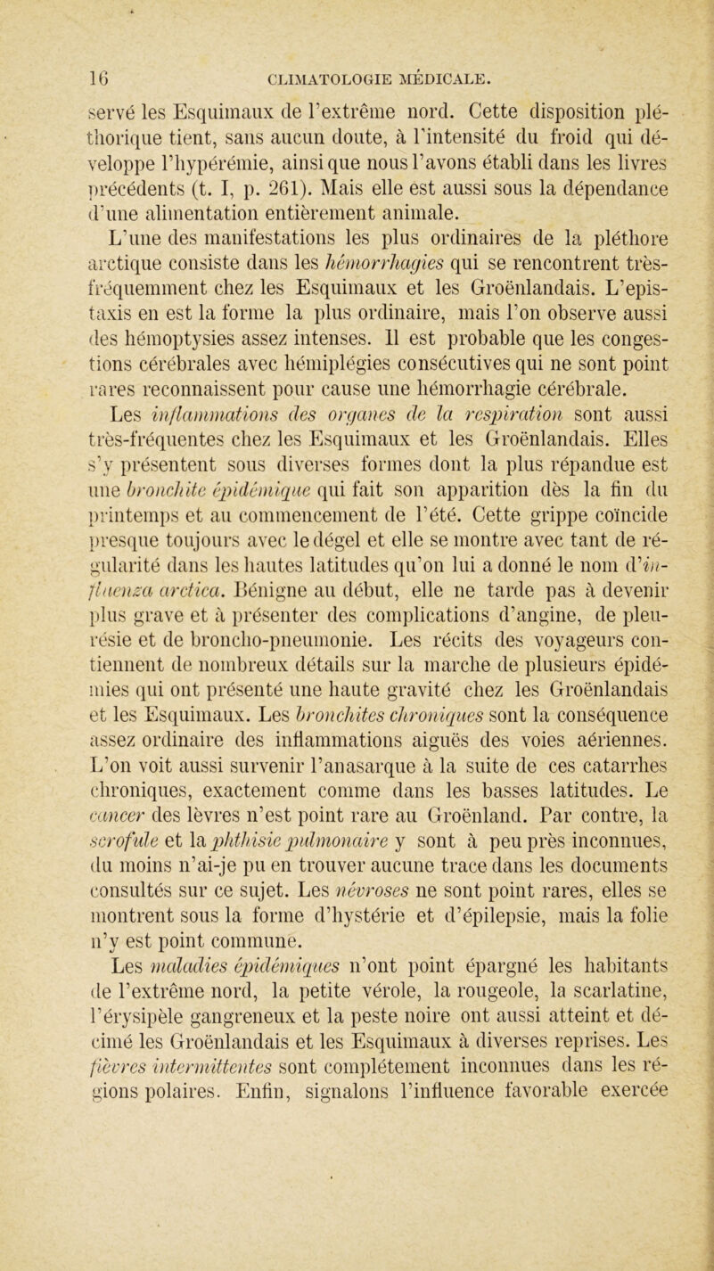 servé les Esquimaux de l’extrême nord. Cette disposition plé- thorique tient, sans aucun doute, à l’intensité du froid qui dé- veloppe Fhypérémie, ainsique nous l’avons établi dans les livres précédents (t. I, p. 261). Mais elle est aussi sous la dépendance d’une alimentation entièrement animale. L’une des manifestations les plus ordinaires de la pléthore arctique consiste dans les hémorrhagies qui se rencontrent très- fréquemment chez les Esquimaux et les Groënlandais. L’epis- taxis en est la forme la plus ordinaire, mais l’on observe aussi des hémoptysies assez intenses. 11 est probable que les conges- tions cérébrales avec hémiplégies consécutives qui ne sont point rares reconnaissent pour cause une hémorrhagie cérébrale. Les inflammations des organes de la respiration sont aussi très-fréquentes chez les Esquimaux et les Groënlandais. Elles s’v présentent sous diverses formes dont la plus répandue est une bronchite épidémique qui fait son apparition dès la fin du printemps et au commencement de l’été. Cette grippe coïncide presque toujours avec le dégel et elle se montre avec tant de ré- gularité dans les hautes latitudes qu’on lui a donné le nom d''in- fluença arctica. Bénigne au début, elle ne tarde pas à devenir plus grave et à présenter des complications d’angine, de pleu- résie et de broncho-pneumonie. Les récits des voyageurs con- tiennent de nombreux détails sur la marche de plusieurs épidé- mies qui ont présenté une haute gravité chez les Groënlandais et les Esquimaux. Les bronchites chroniques sont la conséquence assez ordinaire des infiammations aiguës des voies aériennes. L’on voit aussi survenir l’anasarque à la suite de ces catarrhes chroniques, exactement comme dans les basses latitudes. Le cancer des lèvres n’est point rare au Groënland. Par contre, la scrofule et la phthisie pulmonaire y sont à peu près inconnues, du moins n’ai-je pu en trouver aucune trace dans les documents consultés sur ce sujet. Les névroses ne sont point rares, elles se montrent sous la forme d’hystérie et d’épilepsie, mais la folie n’y est point commune. Les maladies épidémiques n’ont point épargné les habitants de l’extrême nord, la petite vérole, la rougeole, la scarlatine, l’érysipèle gangreneux et la peste noire ont aussi atteint et dé- cimé les Groënlandais et les Esquimaux tà diverses reprises. Les fièvres intermittentes sont complètement inconnues dans les ré- gions polaires. Enfin, signalons l’infiuence favorable exercée