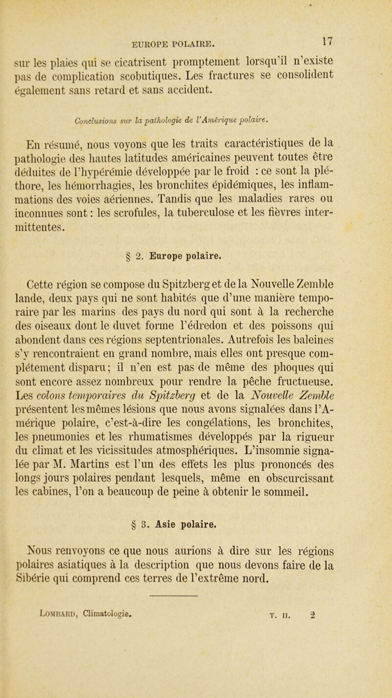 EUROPE POLAIRE. sur les plaies qui se cicatrisent promptement lorsqu’il n’existe pas de complication scobutiques. Les fractures se consolident également sans retard et sans accident. Conclusions sur la pathologie de VAmérique polaire. En résumé, nous voyons que les traits caractéristiques de la pathologie des liantes latitudes américaines peuvent toutes être déduites de l’hypérémie développée par le froid : ce sont la plé- thore, les hémorrhagies, les bronchites épidémiques, les inflam- mations des voies aériennes. Tandis que les maladies rares ou inconnues sont : les scrofules, la tuberculose et les fièvres inter- mittentes. § 2. Europe polaire. Cette région se compose du Spitzberg et de la Nouvelle Zemble lande, deux pays qui ne sont habités que d’une manière tempo- raire par les marins des pays du nord qui sont à la recherche des oiseaux dont le duvet forme l’édredon et des poissons qui abondent dans ces régions septentrionales. Autrefois les baleines s’y rencontraient en grand nombre, mais elles ont presque com- plètement disparu ; il n’en est pas de même des phoques qui sont encore assez nombreux pour rendre la pêche fructueuse. Les colons temporaires du Spitzberg et de la Nouvelle Zemble présentent les mêmes lésions que nous avons signalées dans l’A- mérique polaire, c’est-à-dire les congélations, les bronchites, les pneumonies et les rhumatismes développés par la rigueur du climat et les vicissitudes atmosphériques. L’insomnie signa- lée par M. Martins est l’un des effets les plus prononcés des longs jours polaires pendant lesquels, même en obscurcissant les cabines, l’on a beaucoup de peine à obtenir le sommeil. § 3. Asie polaire. Nous renvoyons ce que nous aurions à dire sur les régions polaires asiatiques à la description que nous devons faire de la Sibérie qui comprend ces terres de l’extrême nord. Lombard, Climatologie. T. II. 2