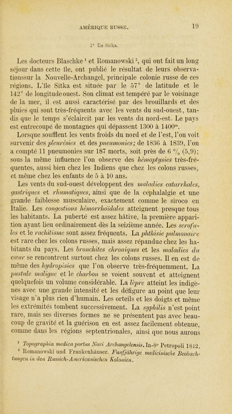 1° Ile Sitka. Les docteurs Blaschke 1 et Romanowski2, qui ont fait un long séjour dans cette île, ont publié le résultat de leurs observa- tionssur la Nouvelle-Archangel, principale colonie russe de ces régions. L’île Sitka est située par le 57° de latitude et le 142° de longitude ouest. Son climat est tempéré par le voisinage de la mer, il est aussi caractérisé par des brouillards et des pluies qui sont très-fréquents avec les vents du sud-ouest, tan- dis que le temps s’éclaircit par les vents du nord-est. Le pays est entrecoupé de montagnes qui dépassent 1300 à 1400m. Lorsque soufflent les vents froids du nord et de Lest, l’on voit survenir des pleurésies et des pneumonies; de 1836 à 1839, l’on a compté 11 pneumonies sur 187 morts, soit près de 6 % (5,9); sous la même influence l’on observe des hémoptysies très-fré- quentes, aussi bien chez les Indiens que chez les colons russes, et même chez les enfants de 5 à 10 ans. Les vents du sud-ouest développent des maladies catarrhales, gastriques et rhumatiques, ainsi que de la céphalalgie et une grande faiblesse musculaire, exactement comme le siroco en Italie. Les congestions hémorrhoïdales atteignent presque tous les habitants. La puberté est assez hâtive, la première appari- tion ayant lieu ordinairement dès la seizième année. Les scrofu- les et le rachitisme sont assez fréquents. La phthisie pulmonaire est rare chez les colons russes, mais assez répandue chez les ha- bitants du pays. Les bronchites chroniques et les maladies du cœur se rencontrent surtout chez les colons russes. Il en est de même des hydropisies que l’on observe très-fréquemment. La pustide maligne et le charbon se voient souvent et atteignent quelquefois un volume considérable. La lèpre atteint les indigè- nes avec une grande intensité et les défigure au point que leur visage ira plus rien d’humain. Les orteils et les doigts et même les extrémités tombent successivement. La syphilis n’est point rare, mais ses diverses formes ne se présentent pas avec beau- coup de gravité et la guérison en est assez facilement obtenue, comme dans les régions septentrionales, ainsi que nous aurons 1 Topoyrapltia medicaportas Novi Archangelensis, In-8° Petropoli 1812. 2 Romanowski und Frankenhâuser. Funfjàlirige medicinisclie Beobach- tungenin den Russich-Ainericanischen Kolonien.