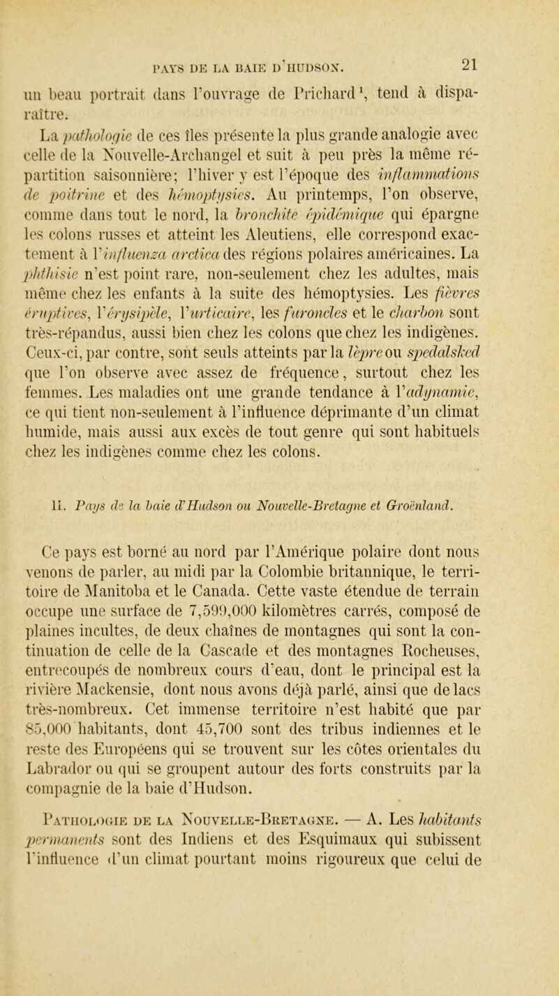 un beau portrait dans l’ouvrage de Prichard1, tend à dispa- raître. La pathologie de ces îles présente la plus grande analogie avec celle de la Nouvelle-Arcliangel et suit à peu près la même ré- partition saisonnière; l’hiver y est l’époque des inflammations de poitrine et des hémoptysies. Au printemps, l’on observe, comme dans tout le nord, la bronchite épidémique qui épargne les colons russes et atteint les Aleutiens, elle correspond exac- tement à Y influença arctica des régions polaires américaines. La phthisie n’est point rare, non-seulement chez les adultes, mais même chez les enfants à la suite des hémoptysies. Les fièvres éruptives, Y érysipèle, Y urticaire, les furoncles et le charbon sont très-répandus, aussi bien chez les colons que chez les indigènes. Ceux-ci, par contre, sont seuls atteints parla lèpre ou speddlsked que l’on observe avec assez de fréquence, surtout chez les femmes. Les maladies ont une grande tendance à Y adynamie, ce qui tient non-seulement à l’influence déprimante d’un climat humide, mais aussi aux excès de tout genre qui sont habituels chez les indigènes comme chez les colons. II. Pays ch la baie cl’Hudson ou Nouvelle-Bretagne et Groenland. Ce pays est borné au nord par l’Amérique polaire dont nous venons de parler, au midi par la Colombie britannique, le terri- toire de Manitoba et le Canada. Cette vaste étendue de terrain occupe une surface de 7,599,000 kilomètres carrés, composé de plaines incultes, de deux chaînes de montagnes qui sont la con- tinuation de celle de la Cascade et des montagnes Rocheuses, entrecoupés de nombreux cours d’eau, dont le principal est la rivière Mackensie, dont nous avons déjà parlé, ainsi que de lacs très-nombreux. Cet immense territoire n’est habité que par 85,000 habitants, dont 45,700 sont des tribus indiennes et le reste des Européens qui se trouvent sur les côtes orientales du Labrador ou qui se groupent autour des forts construits par la compagnie de la baie d’Hudson. Pathologie de la Nouvelle-Bretagne. — A. Les habitants permanents sont des Indiens et des Esquimaux qui subissent l'influence d’un climat pourtant moins rigoureux que celui de