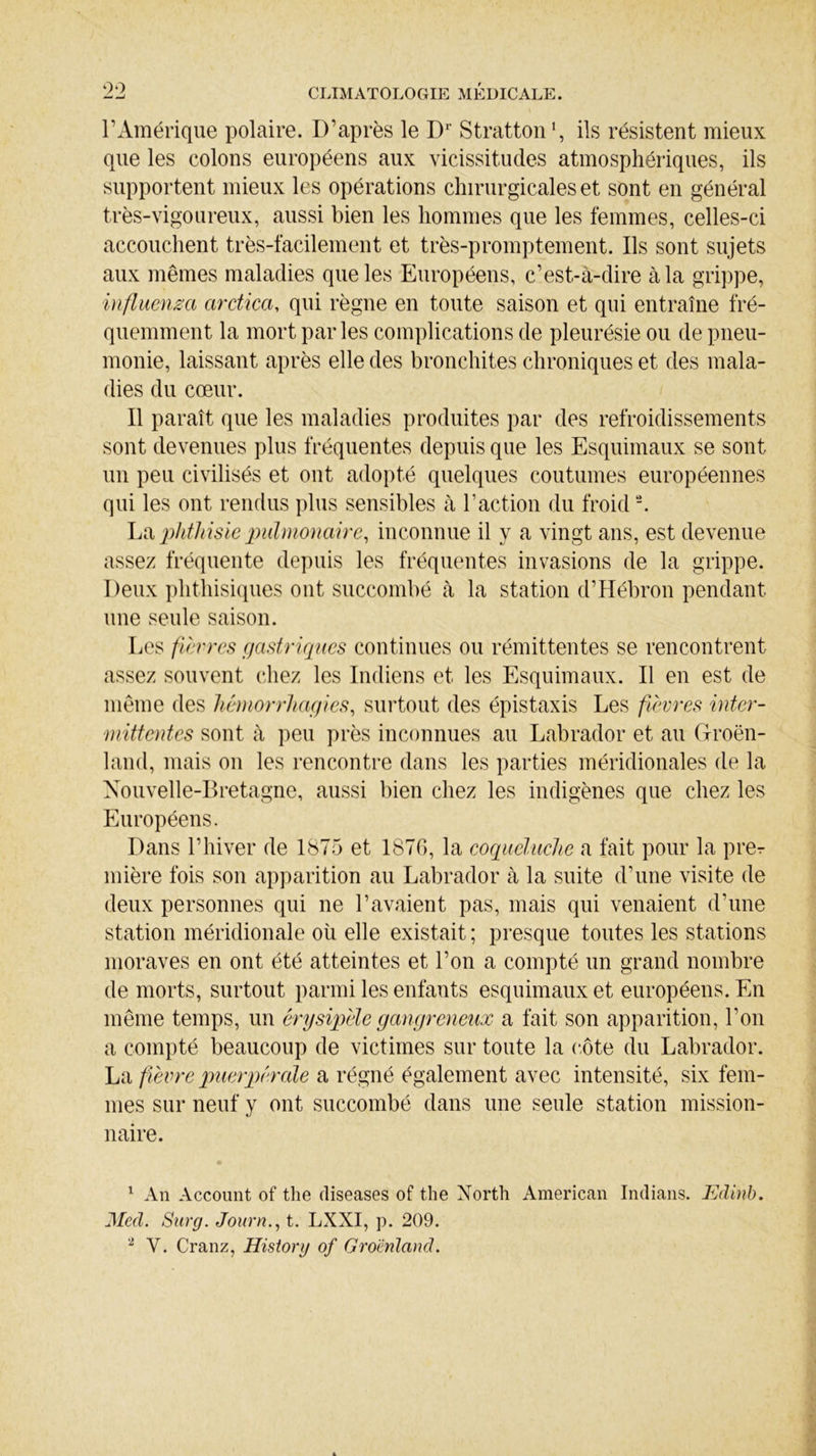 l’Amérique polaire. D’après le Dr Stratton1, ils résistent mieux que les colons européens aux vicissitudes atmosphériques, ils supportent mieux les opérations chirurgicales et sont en général très-vigoureux, aussi bien les hommes que les femmes, celles-ci accouchent très-facilement et très-promptement. Ils sont sujets aux mêmes maladies que les Européens, c’est-à-dire à la grippe, influença ardica, qui règne en toute saison et qui entraîne fré- quemment la mort par les complications de pleurésie ou de pneu- monie, laissant après elle des bronchites chroniques et des mala- dies du cœur. Il paraît que les maladies produites par des refroidissements sont devenues plus fréquentes depuis que les Esquimaux se sont un peu civilisés et ont adopté quelques coutumes européennes qui les ont rendus plus sensibles à l’action du froid2. La phthisie pulmonaire, inconnue il y a vingt ans, est devenue assez fréquente depuis les fréquentes invasions de la grippe. Deux phthisiques ont succombé à la station d’Hébron pendant une seule saison. Les fièvres gastriques continues ou rémittentes se rencontrent assez souvent chez les Indiens et les Esquimaux. Il en est de même des hémorrhagies, surtout des épistaxis Les fièvres inter- mittentes sont à peu près inconnues au Labrador et au Groen- land, mais on les rencontre dans les parties méridionales de la Nouvelle-Bretagne, aussi bien chez les indigènes que chez les Européens. Dans l’hiver de 1875 et 1876, la coqueluche a fait pour la prer mière fois son apparition au Labrador à la suite d’une visite de deux personnes qui ne l’avaient pas, mais qui venaient d’une station méridionale où elle existait ; presque toutes les stations moraves en ont été atteintes et l’on a compté un grand nombre de morts, surtout parmi les enfants esquimaux et européens. En même temps, un érysipèle gangreneux a fait son apparition, l’on a compté beaucoup de victimes sur toute la côte du Labrador. La fièvre puerpérale a régné également avec intensité, six fem- mes sur neuf y ont succombé dans une seule station mission- naire. 1 An Account of the diseases of the North American Indians. Edinb. Med. Surg. Journ., t. LXXI, p. 209. 2 Y. Cranz, History of Groenland.