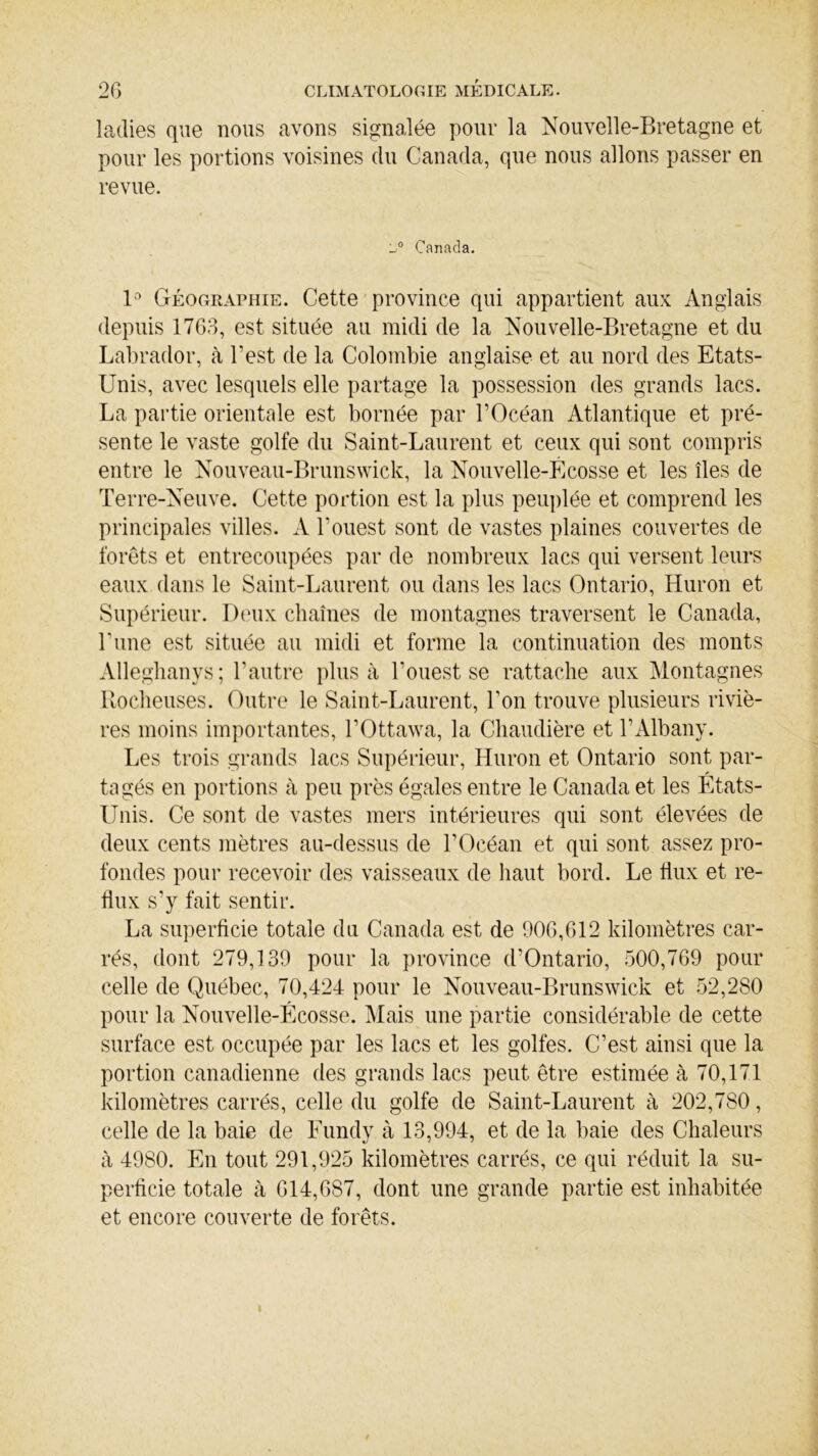 ladies que nous avons signalée pour la Nouvelle-Bretagne et pour les portions voisines du Canada, que nous allons passer en revue. L° Canada. 1° Géographie. Cette province qui appartient aux Anglais depuis 1763, est située au midi de la Nouvelle-Bretagne et du Labrador, à l'est de la Colombie anglaise et au nord des Etats- Unis, avec lesquels elle partage la possession des grands lacs. La partie orientale est bornée par l’Océan Atlantique et pré- sente le vaste golfe du Saint-Laurent et ceux qui sont compris entre le Nouveau-Brunswick, la Nouvelle-Écosse et les îles de Terre-Neuve. Cette portion est la plus peuplée et comprend les principales villes. A l’ouest sont de vastes plaines couvertes de forêts et entrecoupées par de nombreux lacs qui versent leurs eaux dans le Saint-Laurent ou dans les lacs Ontario, Huron et Supérieur. Deux chaînes de montagnes traversent le Canada, Tune est située au midi et forme la continuation des monts Alleghanys; l’autre plus à l’ouest se rattache aux Montagnes Rocheuses. Outre le Saint-Laurent, Ton trouve plusieurs riviè- res moins importantes, l’Ottawa, la Chaudière et TAlbany. Les trois grands lacs Supérieur, Huron et Ontario sont par- tagés en portions à peu près égales entre le Canada et les Etats- Unis. Ce sont de vastes mers intérieures qui sont élevées de deux cents mètres au-dessus de l’Océan et qui sont assez pro- fondes pour recevoir des vaisseaux de haut bord. Le flux et re- flux s’y fait sentir. La superficie totale du Canada est de 906,612 kilomètres car- rés, dont 279,139 pour la province d’Ontario, 500,769 pour celle de Québec, 70,424 pour le Nouveau-Brunswick et 52,280 pour la Nouvelle-Écosse. Mais une partie considérable de cette surface est occupée par les lacs et les golfes. C’est ainsi que la portion canadienne des grands lacs peut être estimée à 70,171 kilomètres carrés, celle du golfe de Saint-Laurent à 202,780, celle de la baie de Fundy à 13,994, et de la baie des Chaleurs à 4980. En tout 291,925 kilomètres carrés, ce qui réduit la su- perficie totale à 614,687, dont une grande partie est inhabitée et encore couverte de forêts.