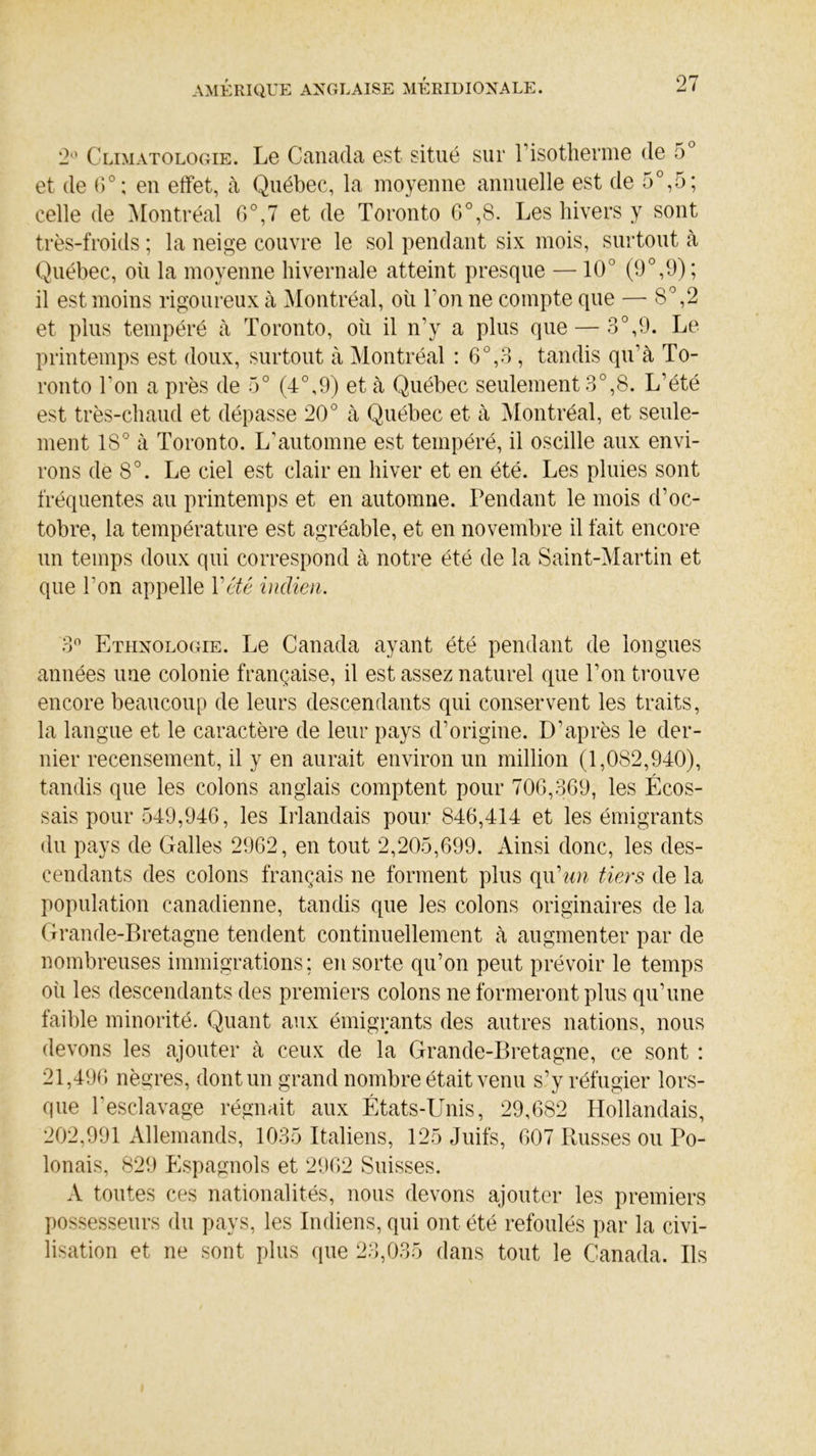 2° Climatologie. Le Canada est situé sur l’isotherme de 5° et de 6°; en effet, à Québec, la moyenne annuelle est de 5°,5; celle de Montréal 6°,7 et de Toronto 6°,8. Les hivers y sont très-froids ; la neige couvre le sol pendant six mois, surtout à Québec, où la moyenne hivernale atteint presque —10J (9°,9); il est moins rigoureux à Montréal, où Ton ne compte que — 8°,2 et plus tempéré à Toronto, où il n’y a plus que — 3°,9. Le printemps est doux, surtout à Montréal : 6°,3 , tandis qu’à To- ronto Ton a près de 5° (4°,9) et à Québec seulement 3°,8. L’été est très-chaud et dépasse 20° à Québec et à Montréal, et seule- ment 18° à Toronto. L’automne est tempéré, il oscille aux envi- rons de 8°. Le ciel est clair en hiver et en été. Les pluies sont fréquentes au printemps et en automne. Pendant le mois d’oc- tobre, la température est agréable, et en novembre il fait encore un temps doux qui correspond à notre été de la Saint-Martin et que l’on appelle Y été indien. 3° Ethnologie. Le Canada ayant été pendant de longues années une colonie française, il est assez naturel que l’on trouve encore beaucoup de leurs descendants qui conservent les traits, la langue et le caractère de leur pays d’origine. D’après le der- nier recensement, il y en aurait environ un million (1,082,940), tandis que les colons anglais comptent pour 700,369, les Écos- sais pour 549,946, les Irlandais pour 846,414 et les émigrants du pays de Galles 2962, en tout 2,205,699. Ainsi donc, les des- cendants des colons français ne forment plus qu’ww tiers de la population canadienne, tandis que les colons originaires de la Grande-Bretagne tendent continuellement à augmenter par de nombreuses immigrations; en sorte qu’on peut prévoir le temps où les descendants des premiers colons ne formeront plus qu’une faible minorité. Quant aux émigrants des autres nations, nous devons les ajouter à ceux de la Grande-Bretagne, ce sont : 21,496 nègres, dont un grand nombre était venu s’y réfugier lors- que l'esclavage régnait aux États-Unis, 29,682 Hollandais, 202,991 Allemands, 1035 Italiens, 125 Juifs, 607 Russes ou Po- lonais, 829 Espagnols et 2962 Suisses. A toutes ces nationalités, nous devons ajouter les premiers possesseurs du pays, les Indiens, qui ont été refoulés par la civi- lisation et ne sont plus que 23,035 dans tout le Canada. Ils