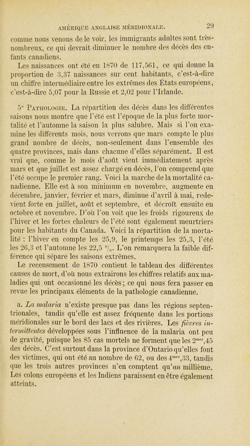 comme nous venons (le le voir, les immigrants adultes sont très- nombreux, ce qui devrait diminuer le nombre des décès des en- fants canadiens. Les naissances ont été en 1870 de 117,561, ce qui donne la proportion de 3,37 naissances sur cent habitants, c’est-à-dire un chiffre intermédiaire entre les extrêmes des États européens, c’est-à-dire 5,07 pour la Russie et 2,02 pour l’Irlande. 5° Pathologie. La répartition des décès dans les différentes saisons nous montre que l’été est l’époque de la plus forte mor- talité et l’automne la saison la plus salubre. Mais si l’on exa- mine les différents mois, nous verrons que mars compte le plus grand nombre de décès, non-seulement dans l’ensemble des quatre provinces, mais dans chacune d’elles séparément. Il est vrai que, comme le mois d’août vient immédiatement après mars et que juillet est assez chargé en décès, l’on comprend que l’été occupe le premier rang. Voici la marche de la mortalité ca- nadienne. Elle est à son minimum en novembre, augmente en décembre, janvier, février et mars, diminue d’avril à mai, rede- vient forte en juillet, août et septembre, et décroît ensuite en octobre et novembre. D’où l’on voit que les froids rigoureux de l’hiver et les fortes chaleurs de l’été sont également meurtriers pour les habitants du Canada. Voici la répartition de la morta- lité : l’hiver en compte les 25,9, le printemps les 25,3, l’été les 26,3 et rautomne les 22,5 %• L’on remarquera la faible dif- férence qui sépare les saisons extrêmes. Le recensement de 1870 contient le tableau des différentes causes de mort, d’oîi nous extrairons les chiffres relatifs aux ma- ladies qui ont occasionné les décès ; ce qui nous fera passer en revue les principaux éléments de la pathologie canadienne. a. La malaria n’existe presque pas dans les régions septen- trionales, tandis qu’elle est assez fréquente dans les portions méridionales sur le bord des lacs et des rivières. Les fièvres in- termittentes développées sous l’influence de la malaria ont peu de gravité, puisque les 85 cas mortels ne forment que les 2mes,45 des décès. C’est surtout dans la province d’Ontario qu’elles font des victimes, qui ont été au nombre de 62, ou des 4mes,33, tandis que les trois autres provinces n’en comptent qu'un millième. Les colons européens et les Indiens paraissent en être également atteints.