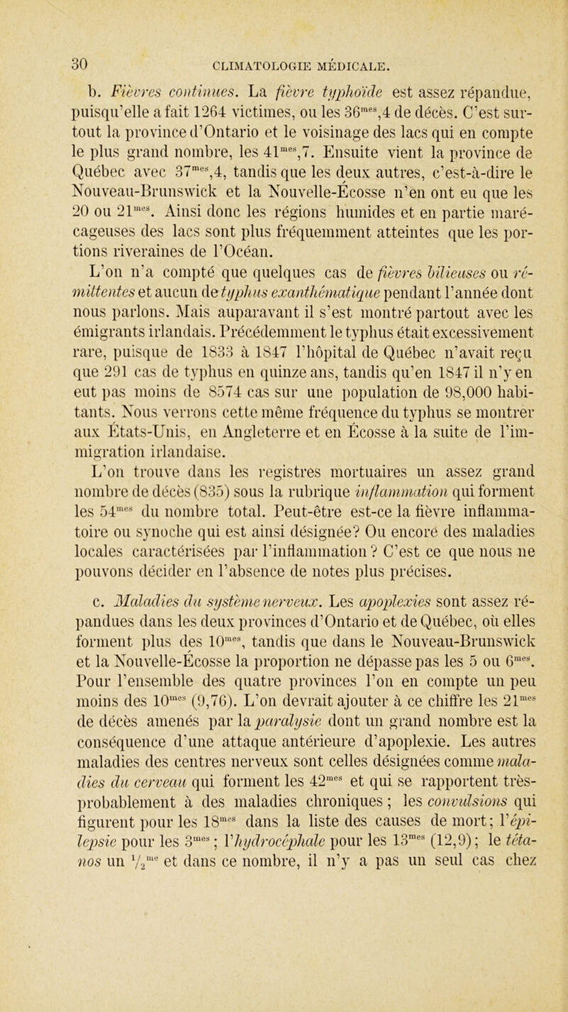 b. Fièvres continues. La fièvre typhoïde est assez répandue, puisqu’elle a fait 1264 victimes, ou les 36mes,4 de décès. C’est sur- tout la province d’Ontario et le voisinage des lacs qui en compte le plus grand nombre, les 41mes,7. Ensuite vient la province de Québec avec 37mes,4, tandis que les deux autres, c’est-à-dire le Nouveau-Brunswick et la Nouvelle-Écosse n’en ont eu que les 20 ou 21mes. Ainsi donc les régions humides et en partie maré- cageuses des lacs sont plus fréquemment atteintes que les por- tions riveraines de l’Océan. L’on n'a compté que quelques cas de fièvres bilieuses ou ré- mittentes et aucun de typhus exanthématique pendant l’année dont nous parlons. Mais auparavant il s’est, montré partout avec les émigrants irlandais. Précédemment le typhus était excessivement rare, puisque de 1833 à 1847 P hôpital de Québec n’avait reçu que 291 cas de typhus en quinze ans, tandis qu’en 1847 il n’y en eut pas moins de 8574 cas sur une population de 98,000 habi- tants. Nous verrons cette même fréquence du typhus se montrer aux Etats-Unis, en Angleterre et en Écosse à la suite de l’im- migration irlandaise. L’on trouve dans les registres mortuaires un assez grand nombre de décès (835) sous la rubrique inflammation qui forment les 54mes du nombre total. Peut-être est-ce la fièvre inflamma- toire ou synoche qui est ainsi désignée? Ou encore des maladies locales caractérisées par l’inflammation ? C’est ce que nous ne pouvons décider en l’absence de notes plus précises. c. Maladies du système nerveux. Les apoplexies sont assez ré- pandues dans les deux provinces d’Ontario et de Québec, où elles forment plus des 10mes, tandis que dans le Nouveau-Brunswick et la Nouvelle-Écosse la proportion ne dépasse pas les 5 ou 6mes. Pour l’ensemble des quatre provinces l’on en compte un peu moins des 10mes (9,76). L’on devrait ajouter à ce chiffre les 21mes de décès amenés par la paralysie dont un grand nombre est la conséquence d’une attaque antérieure d’apoplexie. Les autres maladies des centres nerveux sont celles désignées comme mala- dies du cerveau qui forment les 42mes et qui se rapportent très- probablement à des maladies chroniques ; les convulsions qui figurent pour les 18mes dans la liste des causes de mort; Y épi- lepsie pour les 3mes ; Yhydrocéphale pour les 13raes (12,9) ; le téta- nos un y2me et dans ce nombre, il n’y a pas un seul cas chez c