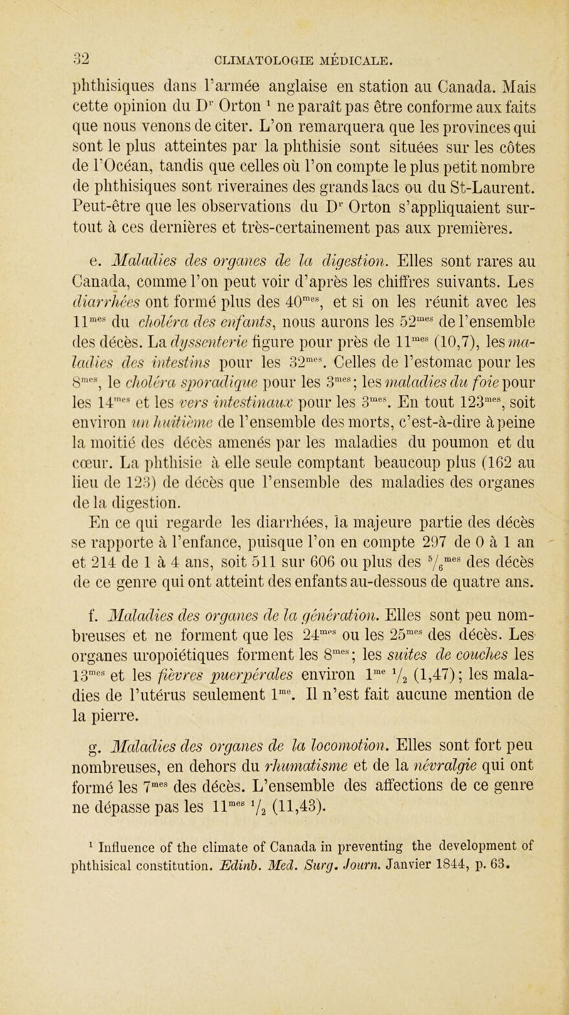 phthisiques dans l’armée anglaise en station au Canada. Mais cette opinion du D1' Orton 1 ne paraît pas être conforme aux faits que nous venons de citer. L’on remarquera que les provinces qui sont le plus atteintes par la phthisie sont situées sur les côtes de l’Océan, tandis que celles oü l’on compte le plus petit nombre de phthisiques sont riveraines des grands lacs ou du St-Laurent. Peut-être que les observations du Dr Orton s’appliquaient sur- tout à ces dernières et très-certainement pas aux premières. e. Maladies des organes de la digestion. Elles sont rares au Canada, comme l’on peut voir d’après les chiffres suivants. Les diarrhées ont formé plus des 40mes, et si on les réunit avec les llmes du choléra des enfants, nous aurons les 52mes de l’ensemble des décès. La dyssenterie figure pour près de llmes (10,7), les ma- ladies des intestins pour les 32mes. Celles de l’estomac pour les 8mes, le choléra sporadique pour les 3mes; les maladies du foie pour les 14mes et les vers intestinaux pour les 3mes. En tout 123mes, soit environ un huitième de l’ensemble des morts, c’est-à-dire à peine la moitié des décès amenés par les maladies du poumon et du cœur. La phthisie à elle seule comptant beaucoup plus (162 au lieu de 123) de décès que l’ensemble des maladies des organes de la digestion. En ce qui regarde les diarrhées, la majeure partie des décès se rapporte à l’enfance, puisque l’on en compte 297 de 0 à 1 an et 214 de 1 à 4 ans, soit 511 sur 606 ou plus des 5/6mes des décès de ce genre qui ont atteint des enfants au-dessous de quatre ans. f. Maladies des organes de la génération. Elles sont peu nom- breuses et ne forment que les 24mps ou les 25mes des décès. Les organes uropoiétiques forment les 8mes; les suites de couches les 13mes et les fièvres puerpérales environ lme V2 (1,47); les mala- dies de l’utérus seulement lme. Il n’est fait aucune mention de la pierre. g. Maladies des organes de la locomotion. Elles sont fort peu nombreuses, en dehors du rhumatisme et de la névralgie qui ont formé les 7mes des décès. L’ensemble des affections de ce genre ne dépasse pas les llmes 7a (11,43). 1 Influence of the climate of Canada in preventing tlie development of phthisical constitution. Edinb. Med. Surg, Journ. Janvier 1844, p. 63.