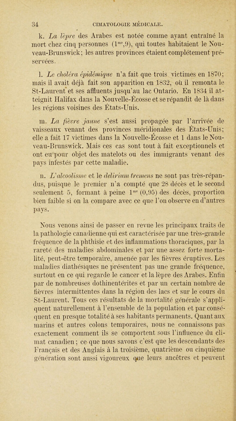 k. La lèpre des Arabes est notée comme ayant entraîné la mort chez cinq personnes (lme,9), qui toutes habitaient le Nou- veau-Brunswick; les autres provinces étaient complètement pré- servées. l. Le choléra épidémique n’a fait que trois victimes en 1870; mais il avait déjà fait son apparition en 1832, où il remonta le St-Laurent et ses affluents jusqu’au lac Ontario. En 1834 il at- teignit Halifax dans la Nouvelle-Écosse et se répandit de là dans les régions voisines des États-Unis. m. La fièvre jaune s’est aussi propagée par l’arrivée de vaisseaux venant des provinces méridionales des États-Unis; elle a fait 17 victimes dans la Nouvelle-Écosse et 1 dans le Nou- veau-Brunswick. Mais ces cas sont tout à fait exceptionnels et ont eu pour objet des matelots ou des immigrants venant des pays infestés par cette maladie. n. L'alcoolisme et le delirium tremens ne sont pas très-répan- dus, puisque le premier n’a compté que 28 décès et le second seulement 5, formant à peine lme (0,95) des décès, proportion bien faible si on la compare avec ce que l’on observe en d’autres pays. ✓ Nous venons ainsi de passer en revue les principaux traits de la pathologie canadienne qui est caractérisée par une très-grande fréquence de la phthisie et des inflammations thoraciques, par la rareté des maladies abdominales et par une assez forte morta- lité, peut-être temporaire, amenée par les fièvres éruptives. Les maladies diathésiques ne présentent pas une grande fréquence, surtout en ce qui regarde le cancer et la lèpre des Arabes. Enfin par de nombreuses dothinentérites et par un certain nombre de fièvres intermittentes dans la région des lacs et sur le cours du St-Laurent. Tous ces résultats de la mortalité générale s’appli- quent naturellement à l’ensemble de la population et par consé- quent en presque totalité à ses habitants permanents. Quant aux marins et autres colons temporaires, nous ne connaissons pas exactement comment ils se comportent sous l’influence du cli- mat canadien ; ce que nous savons c’est que les descendants des Français et des Anglais à la troisième, quatrième ou cinquième génération sont aussi vigoureux q*ue leurs ancêtres et peuvent