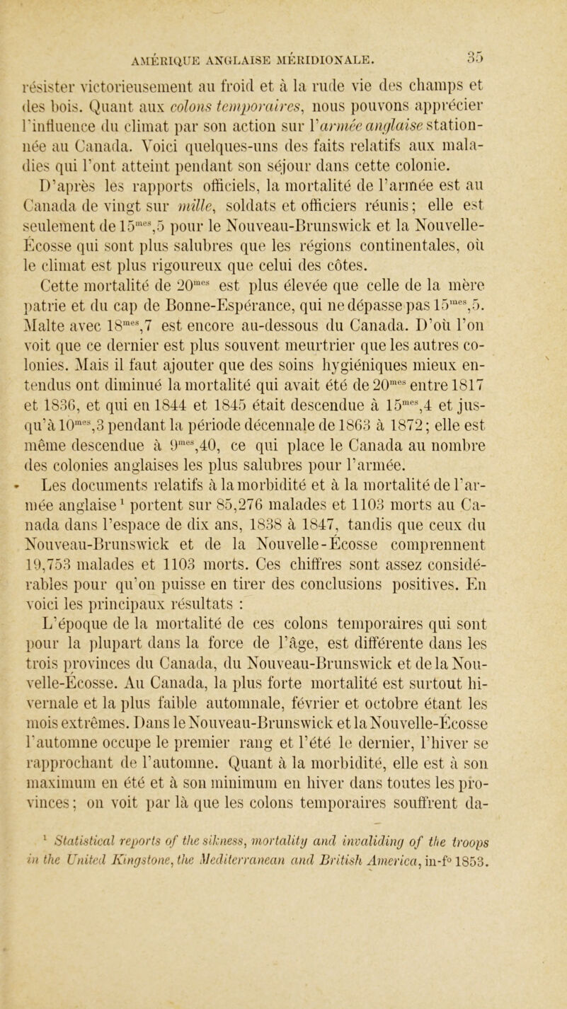 résister victorieusement au froid et à la rude vie des champs et des bois. Quant aux colons temporaires, nous pouvons apprécier l'influence du climat par son action sur Y armée anglaise station- née au Canada. Voici quelques-uns des faits relatifs aux mala- dies qui l’ont atteint pendant son séjour dans cette colonie. D’après les rapports officiels, la mortalité de l’année est au Canada de vingt sur mille, soldats et officiers réunis ; elle est seulement del5mes,5 pour le Nouveau-Brunswick et la Nouvelle- Écosse qui sont plus salubres que les régions continentales, où le climat est plus rigoureux que celui des côtes. Cette mortalité de 20mes est plus élevée que celle de la mère patrie et du cap de Bonne-Espérance, qui ne dépasse pas 15mes,5. Malte avec 18raes,7 est encore au-dessous du Canada. D’où l'on voit que ce dernier est plus souvent meurtrier que les autres co- lonies. Mais il faut ajouter que des soins hygiéniques mieux en- tendus ont diminué la mortalité qui avait été de 20mes entre 1817 et 1836, et qui en 1844 et 1845 était descendue à 15mes,4 et jus- qu’à 10mes,3 pendant la période décennale de 1863 à 1872 ; elle est même descendue à 9mes,40, ce qui place le Canada au nombre des colonies anglaises les plus salubres pour l’armée. * Les documents relatifs à la morbidité et à la mortalité de l’ar- mée anglaise1 portent sur 85,276 malades et 1103 morts au Ca- nada dans l’espace de dix ans, 1838 à 1847, tandis que ceux du Nouveau-Brunswick et de la Nouvelle-Écosse comprennent 19,753 malades et 1103 morts. Ces chiffres sont assez considé- rables pour qu’on puisse en tirer des conclusions positives. En voici les principaux résultats : L’époque de la mortalité de ces colons temporaires qui sont pour la plupart dans la force de l’âge, est différente dans les trois provinces du Canada, du Nouveau-Brunswick et de la Nou- velle-Écosse. Au Canada, la plus forte mortalité est surtout hi- vernale et la plus faible automnale, février et octobre étant les mois extrêmes. Dans le Nouveau-Brunswick et la Nouvelle-Écosse 1‘automne occupe le premier rang et l’été le dernier, l’hiver se rapprochant de T automne. Quant à la morbidité, elle est à son maximum en été et à son minimum en hiver dans toutes les pro- vinces ; on voit par là que les colons temporaires souffrent da- 1 Statistical reports of the sikness, mortality and invaliding of the troops i)i the United Kingstone,the Méditerranean and British America, in-f° 1S53.