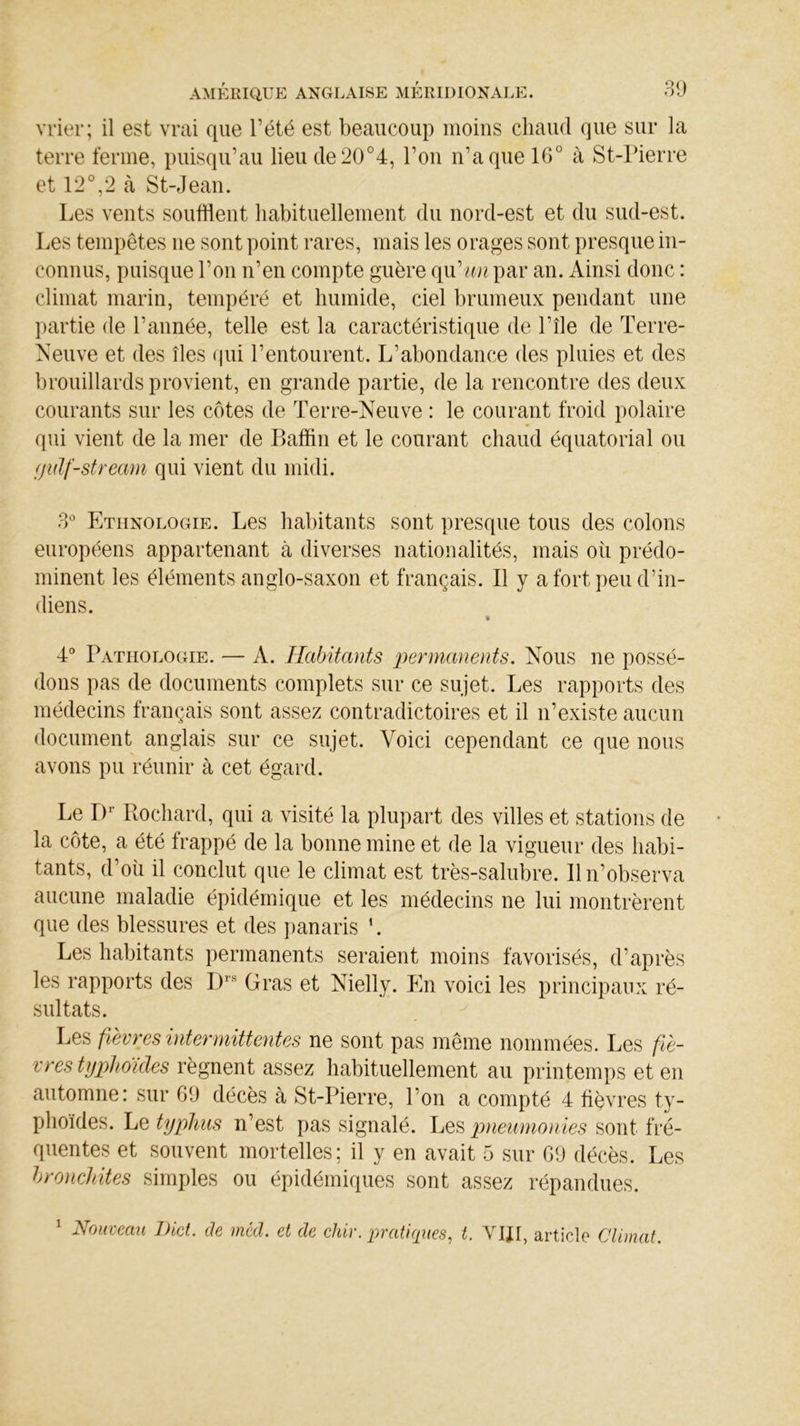 vrier; il est vrai que l’été est beaucoup moins chaud que sur la terre ferme, puisqu’au lieu de20°4, Ton n’a que 16° à St-Pierre et 12°,2 à St-Jean. Les vents soufflent habituellement du nord-est et du sud-est. Les tempêtes ne sont point rares, mais les orages sont presque in- connus, puisque l’on n’en compte guère qu'un par an. Ainsi donc : climat marin, tempéré et humide, ciel brumeux pendant une partie de l’année, telle est la caractéristique de l’île de Terre- Neuve et des îles qui l’entourent. L’abondance des pluies et des brouillards provient, en grande partie, de la rencontre des deux courants sur les côtes de Terre-Neuve : le courant froid polaire qui vient de la mer de Baffin et le courant chaud équatorial ou (jidf-stream qui vient du midi. 3° Ethnologie. Les habitants sont presque tous des colons européens appartenant à diverses nationalités, mais où prédo- minent les éléments anglo-saxon et français. Il y a fort peu d’in- diens. 4° Pathologie. — A. Habitants permanents. Nous ne possé- dons pas de documents complets sur ce sujet. Les rapports des médecins français sont assez contradictoires et il n’existe aucun document anglais sur ce sujet. Voici cependant ce que nous avons pu réunir à cet égard. Le Dr Rochard, qui a visité la plupart des villes et stations de la côte, a été frappé de la bonne mine et de la vigueur des habi- tants, d’où il conclut que le climat est très-salubre. Il n’observa aucune maladie épidémique et les médecins ne lui montrèrent que des blessures et des panaris '. Les habitants permanents seraient moins favorisés, d’après les rapports des Drs Gras et Nielly. En voici les principaux ré- sultats. Les fièvres intermittentes ne sont pas même nommées. Les fiè- vres typhoïdes régnent assez habituellement au printemps et en automne: sur 09 décès à St-Pierre, l’on a compté 4 fièvres ty- phoïdes. Le typhus n’est pas signalé. Les pneumonies sont fré- quentes et souvent mortelles; il y en avait 5 sur 69 décès. Les bronchites simples ou épidémiques sont assez répandues. 1 Nouveau Dict. de méd. et de chir. pratiques, t. VIJ1, article Climat.