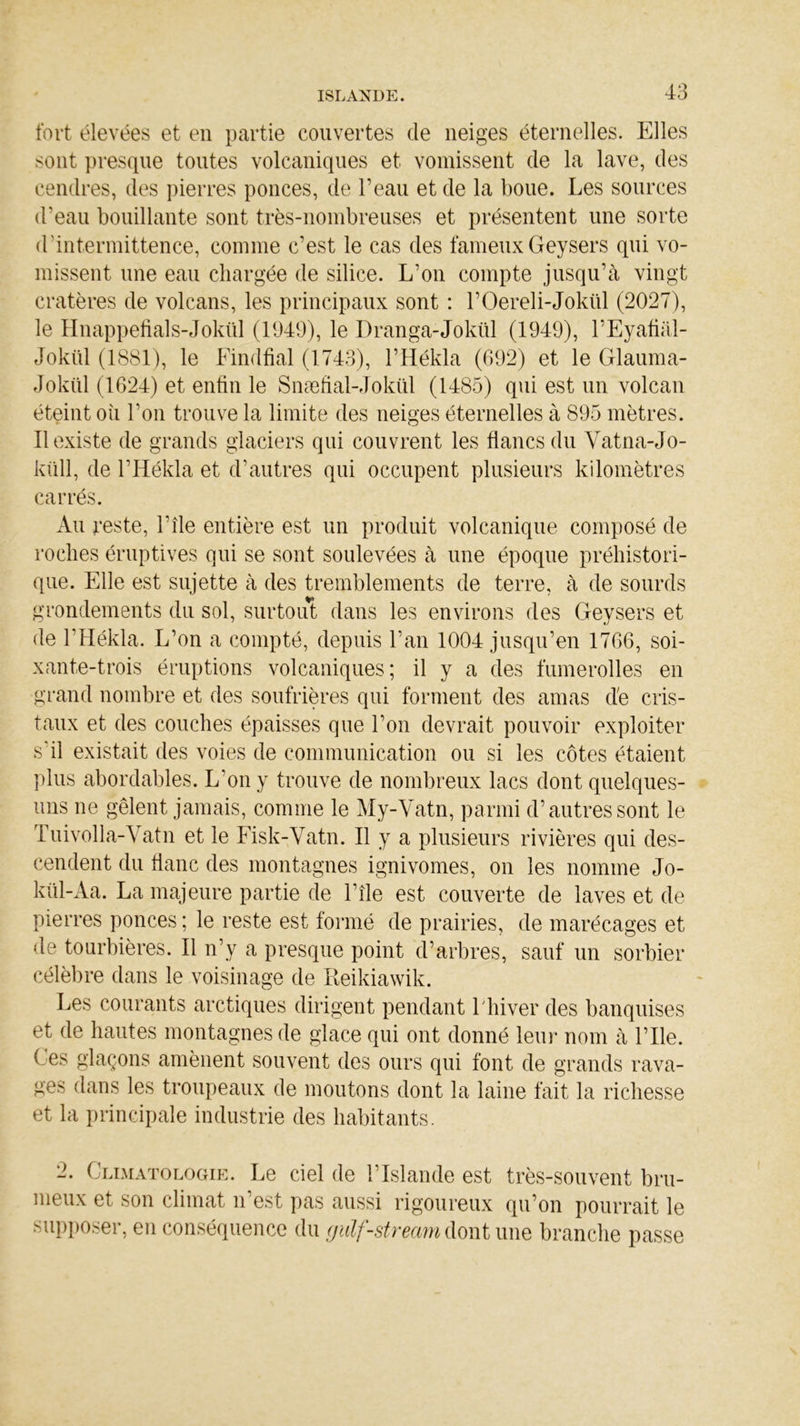 fort élevées et en partie couvertes de neiges éternelles. Elles sont presque toutes volcaniques et vomissent de la lave, des cendres, des pierres ponces, de l’eau et de la boue. Les sources d’eau bouillante sont très-nombreuses et présentent une sorte d’intermittence, comme c’est le cas des fameux Geysers qui vo- missent une eau chargée de silice. L’on compte jusqu’à vingt cratères de volcans, les principaux sont : l’Oereli-Jokül (2027), le Hnappefials-Jokül (1049), le Dranga-Jokül (1949), l’Eyafiàl- Jokül (1881), le Findfial (1743), l’Hékla (692) et le Glauma- Jokül (1624) et enfin le Snæfial-Jokül (1485) qui est un volcan éteint où l’on trouve la limite des neiges éternelles à 895 mètres. Il existe de grands glaciers qui couvrent les flancs du Vatna-Jo- küll, de l’Hékla et d’autres qui occupent plusieurs kilomètres carrés. Au reste, l’île entière est un produit volcanique composé de roches éruptives qui se sont soulevées à une époque préhistori- que. Elle est sujette à des tremblements de terre, à de sourds grondements du sol, surtout dans les environs des Geysers et de l’Hékla. L’on a compté, depuis l’an 1004 jusqu’en 1766, soi- xante-trois éruptions volcaniques; il y a des fumerolles en grand nombre et des soufrières qui forment des amas de cris- taux et des couches épaisses que l’on devrait pouvoir exploiter s'il existait des voies de communication ou si les côtes étaient plus abordables. L’on y trouve de nombreux lacs dont quelques- uns ne gèlent jamais, comme le My-Vatn, parmi d’autres sont le Tuivolla-Vatn et le Fisk-Vatn. Il y a plusieurs rivières qui des- cendent du flanc des montagnes ignivomes, on les nomme Jo- kül-Aa. La majeure partie de l’île est couverte de laves et de pierres ponces ; le reste est formé de prairies, de marécages et de tourbières. Il n’y a presque point d’arbres, sauf un sorbier célèbre dans le voisinage de Reikiawik. Les courants arctiques dirigent pendant 1 hiver des banquises et de hautes montagnes de glace qui ont donné leur nom à l’Ile. ( es glaçons amènent souvent des ours qui font de grands rava- ges dans les troupeaux de moutons dont la laine fait la richesse et la principale industrie des habitants. 2. Climatologie. Le ciel de l’Islande est très-souvent bru- meux et son climat n’est pas aussi rigoureux qu’on pourrait le supposer, en conséquence du gulf-stream dont une branche passe