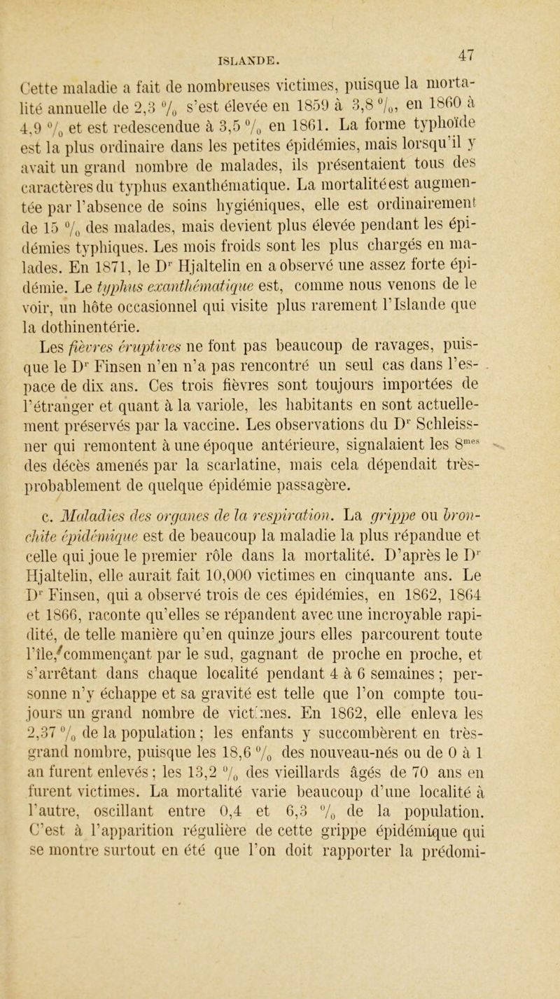 Cette maladie a fait de nombreuses victimes, puisque la morta- lité annuelle de 2,3 % s’est élevée en 1859 à 3,8 °/0, en 1800 à 4,9 % et est redescendue à 3,5 % en 1861. La forme typhoïde est la plus ordinaire dans les petites épidémies, mais lorsqu’il y avait un grand nombre de malades, ils présentaient tous des caractères du typhus exanthématique. La mortalité est augmen- tée par l’absence de soins hygiéniques, elle est ordinairement de 15 % des malades, mais devient plus élevée pendant les épi- démies typhiques. Les mois froids sont les plus chargés en ma- lades. En 1871, le Dr Hjaltelin en a observé une assez forte épi- démie. Le typhus exanthématique est, comme nous venons de le voir, un hôte occasionnel qui visite plus rarement l’Islande que la dothinentérie. Les fièvres éruptives ne font pas beaucoup de ravages, puis- que le Dr Finsen n’en n’a pas rencontré un seul cas dans l’es- pace de dix ans. Ces trois fièvres sont toujours importées de l’étranger et quant à la variole, les habitants en sont actuelle- ment préservés par la vaccine. Les observations du Dr Schleiss- ner qui remontent à une époque antérieure, signalaient les 8mes des décès amenés par la scarlatine, mais cela dépendait très- probablement de quelque épidémie passagère. c. Maladies des organes de la respiration. La grippe ou bron- chite épidémique est de beaucoup la maladie la plus répandue et celle qui joue le premier rôle dans la mortalité. D’après le Dr Hjaltelin, elle aurait fait 10,000 victimes en cinquante ans. Le I)r Finsen, qui a observé trois de ces épidémies, en 1862, 1864 et 1866, raconte qu’elles se répandent avec une incroyable rapi- dité, de telle manière qu’en quinze jours elles parcourent toute l’île,‘(commençant par le sud, gagnant de proche en proche, et s’arrêtant dans chaque localité pendant 4 à 6 semaines ; per- sonne n’y échappe et sa gravité est telle que l’on compte tou- jours un grand nombre de vict'mes. En 1862, elle enleva les 2,37 % de la population ; les enfants y succombèrent en très- grand nombre, puisque les 18,6 % des nouveau-nés ou de 0 à 1 an furent enlevés ; les 13,2 % des vieillards âgés de 70 ans en furent victimes. La mortalité varie beaucoup d’une localité à l’autre, oscillant entre 0,4 et 6,3 % de la population. C’est à l’apparition régulière de cette grippe épidémique qui se montre surtout en été que l’on doit rapporter la prédomi-