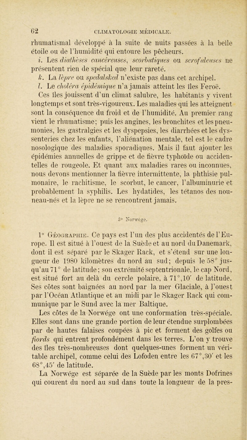 rhumatismal développé à la suite de nuits passées à la belle étoile ou de l’humidité qui entoure les pêcheurs. i. Les diathèses cancéreuses, scorbutiques ou scrofuleuses ne présentent rien de spécial que leur rareté. k. La lèpre ou spedalsked n’existe pas dans cet archipel. l. Le choléra épidémique n’a jamais atteint les îles Feroë. Ces îles jouissent d’un climat salubre, les habitants y vivent longtemps et sont très-vigoureux. Les maladies qui les atteignent sont la conséquence du froid et de F humidité. Au premier rang vient le rhumatisme; puis les angines, les bronchites et les pneu- monies, les gastralgies et les dyspepsies, les diarrhées et les dys- senteries chez les enfants, l’aliénation mentale, tel est le cadre nosologique des maladies sporadiques. Mais il faut ajouter les épidémies annuelles de grippe et de fièvre typhoïde ou acciden- telles de rougeole. Et quant aux maladies rares ou inconnues, nous devons mentionner la fièvre intermittente, la phthisie pul- monaire, le rachitisme, le scorbut, le cancer, F albuminurie et probablement la syphilis. Les hydatides, les tétanos des nou- neau-nés et la lèpre ne se rencontrent jamais. 3° Nonvége. 1° Géographie. Ce pays est l’un des plus accidentés de l'Eu- rope. 11 est situé à l’ouest de la Suède et au nord du Danemark, dont il est séparé par le Skager Rack, et s’étend sur une lon- gueur de 1980 kilomètres du nord au sud; depuis le 58° jus- qu’au 71° de latitude ; son extrémité septentrionale, le cap Nord, est situé fort au delà du cercle polaire, à 71 °,10' de latitude. Ses côtes sont baignées au nord par la mer Glaciale, à l’ouest par l’Océan Atlantique et au midi par le Skager Rack qui com- munique par le Sund avec la mer Baltique. Les côtes de la Norwége ont une conformation très-spéciale. Elles sont dans une grande portion de leur étendue surplombées par de hautes falaises coupées à pic et forment des golfes ou fiords qui entrent profondément dans les terres. L’on y trouve des îles très-nombreuses dont quelques-unes forment un véri- table archipel, comme celui des Lofoden entre les 67°,30' et les 68°,45' de latitude. La Norwége est séparée de la Suède par les monts Dofrines qui courent du nord au sud dans toute la longueur de la près-