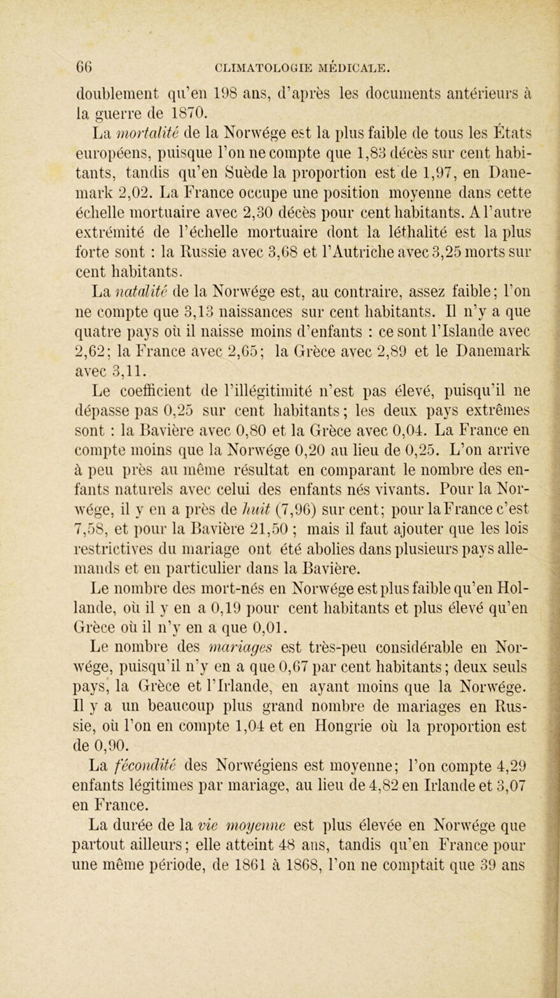 doublement qu’en 198 ans, d’après les documents antérieurs à la guerre de 1870. La mortalité de la Norwége est la plus faible de tous les États européens, puisque l’on ne compte que 1,83 décès sur cent habi- tants, tandis qu’en Suède la proportion est de 1,97, en Dane- mark 2,02. La France occupe une position moyenne dans cette échelle mortuaire avec 2,30 décès pour cent habitants. A l’autre extrémité de l’échelle mortuaire dont la léthalité est la plus forte sont : la Russie avec 3,68 et l’Autriche avec 3,25 morts sur cent habitants. La natalité de la Norwége est, au contraire, assez faible; l’on ne compte que 3,13 naissances sur cent habitants. Il n’y a que quatre pays où il naisse moins d’enfants : ce sont l’Islande avec 2,62; la France avec 2,65; la Grèce avec 2,89 et le Danemark avec 3,11. Le coefficient de l’illégitimité n’est pas élevé, puisqu’il ne dépasse pas 0,25 sur cent habitants ; les deux pays extrêmes sont : la Bavière avec 0,80 et la Grèce avec 0,04. La France en compte moins que la Norwége 0,20 au lieu de 0,25. L’on arrive à peu près au même résultat en comparant le nombre des en- fants naturels avec celui des enfants nés vivants. Pour la Nor- wége, il y en a près de huit (7,96) sur cent; pour laFrance c’est 7,58, et pour la Bavière 21,50 ; mais il faut ajouter que les lois restrictives du mariage ont été abolies dans plusieurs pays alle- mands et en particulier dans la Bavière. Le nombre des mort-nés en Norwége est plus faible qu’en Hol- lande, où il y en a 0,19 pour cent habitants et plus élevé qu’en Grèce où il n’y en a que 0,01. Le nombre des mariages est très-peu considérable en Nor- wége, puisqu’il n'y en a que 0,67par cent habitants; deux seuls pays, la Grèce et l’Irlande, en ayant moins que la Norwége. Il y a un beaucoup plus grand nombre de mariages en Rus- sie, où l’on en compte 1,04 et en Hongrie où la proportion est de 0,90. La fécondité des Norwégiens est moyenne; l’on compte 4,29 enfants légitimes par mariage, au lieu de 4,82 en Irlande et 3,07 en France. La durée de la vie moyenne est plus élevée en Norwége que partout ailleurs ; elle atteint 48 ans, tandis qu’en France pour une même période, de 1861 à 1868, Ton ne comptait que 39 ans