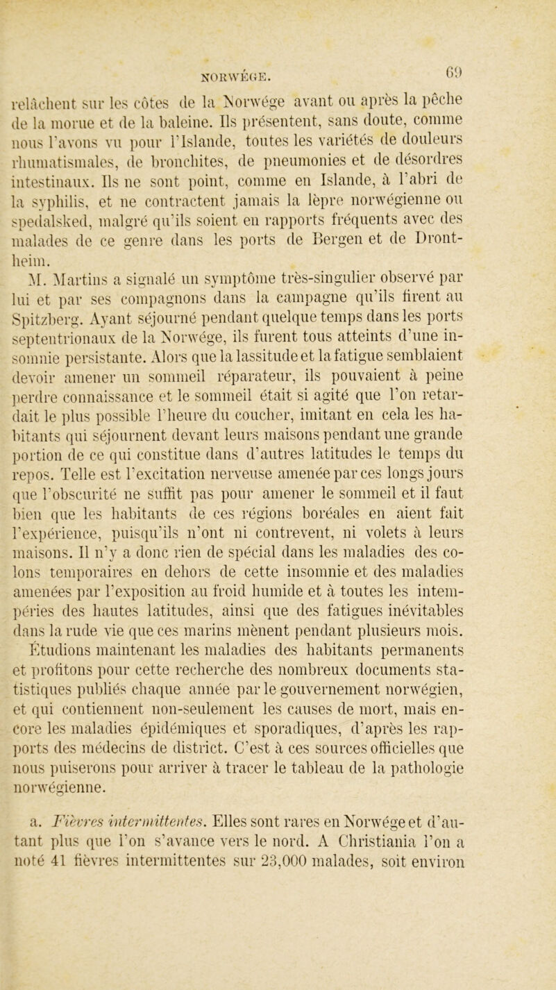 relâchent sur les côtes de la Norwége avant ou après la pêche de la morue et de la baleine. Ils présentent, sans doute, comme nous l'avons vu pour l'Islande, toutes les variétés de douleurs rhumatismales, de bronchites, de pneumonies et de désordres intestinaux. Ils ne sont point, comme en Islande, à l’abri de la syphilis, et ne contractent jamais la lèpre norwégienne ou spedalsked, malgré qu’ils soient en rapports fréquents avec des malades de ce genre dans les ports de Bergen et de Dront- heim. M. Martins a signalé un symptôme très-singulier observé par lui et par ses compagnons dans la campagne qu’ils tirent au Spitzberg. Ayant séjourné pendant quelque temps dans les ports septentrionaux de la Norwége, ils furent tous atteints d’une in- somnie persistante. Alors que la lassitude et la fatigue semblaient devoir amener un sommeil réparateur, ils pouvaient à peine perdre connaissance et le sommeil était si agité que l’on retar- dait le plus possible l’heure du coucher, imitant en cela les ha- bitants qui séjournent devant leurs maisons pendant une grande portion de ce qui constitue dans d’autres latitudes le temps du repos. Telle est l’excitation nerveuse amenée par ces longs jours que l’obscurité ne suffit pas pour amener le sommeil et il faut bien que les habitants de ces régions boréales en aient fait l’expérience, puisqu’ils n’ont ni contrevent, ni volets à leurs maisons. Il n’y a donc rien de spécial dans les maladies des co- lons temporaires en dehors de cette insomnie et des maladies amenées par l’exposition au froid humide et à toutes les intem- péries des hautes latitudes, ainsi que des fatigues inévitables dans la rude vie que ces marins mènent pendant plusieurs mois. Étudions maintenant les maladies des habitants permanents et profitons pour cette recherche des nombreux documents sta- tistiques publiés chaque année par le gouvernement norwégien, et qui contiennent non-seulement les causes de mort, mais en- core les maladies épidémiques et sporadiques, d’après les rap- ports des médecins de district. C’est à ces sources officielles que nous puiserons pour arriver à tracer le tableau de la pathologie norwégienne. a. Fièvres intermittentes. Elles sont rares en Norwégeet d’au- tant plus que l'on s’avance vers le nord. A Christiania l’on a noté 41 fièvres intermittentes sur 23,000 malades, soit environ