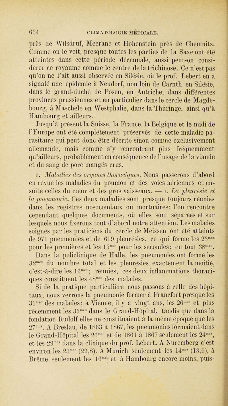 près de Wilsdruf, Meerane et Hohenstein près de Chemnitz. Comme on le voit, presque toutes les parties de la Saxe ont été atteintes dans cette période décennale, aussi peut-on consi- dérer ce royaume comme le centre de la trichinose. Ce n’est pas qu’on ne Tait aussi observée en Silésie, où le prof. Lebert en a signalé une épidémie à Neudorf, non loin de Carnth en Silésie, dans le grand-duché de Fosen, en Autriche, dans différentes provinces prussiennes et en particulier dans le cercle de Magde- bourg, à Maschele en Westphalie, dans la Thuringe, ainsi qu’à Hambourg et ailleurs. Jusqu’à présent la Suisse, la France, la Belgique et le midi de l’Europe ont été complètement préservés de cette maladie pa- rasitaire qui peut donc être décrite sinon comme exclusivement allemande, mais comme s’y rencontrant plus fréquemment qu’ailleurs, probablement en conséquence de l’usage de la viande et du sang de porc mangés crus. e. Maladies des organes thoraciques. Nous passerons d’abord en revue les maladies du poumon et des voies aériennes et en- suite celles du cœur et des gros vaisseaux. — i. La pleurésie et la pneumonie. Ces deux maladies sont presque toujours réunies dans les registres nosocomiaux ou mortuaires; l’on rencontre cependant quelques documents, où elles sont séparées et sur lesquels nous fixerons tout d’abord notre attention. Les malades soignés par les praticiens du cercle de Meissen ont été atteints de 971 pneumonies et de 619 pleurésies, ce qui forme les 23mes pour les premières et les 15raes pour les secondes; en tout 38mes. Dans la policlinique de Halle, les pneumonies ont formé les 32mps du nombre total et les pleurésies exactement la moitié, c’est-à-dire les 16mes; réunies, ces deux inflammations thoraci- ques constituent les 4<Smes des malades. Si de la pratique particulière nous passons à celle des hôpi- taux, nous verrons la pneumonie former à Francfort presque les 31mes des malades; à Vienne, il y a vingt ans, les 2Gmes et plus récemment les 35mes dans le Grand-Hôpital, tandis que dans la fondation Rudolf elles ne constituaient à la même époque que les 27m,s. À Breslau, de 1863 à 1867, les pneumonies formaient dans le Grand-Hôpital les 26mes et de 1861 à 1867 seulement les 24mes, et les 29mes dans la clinique du prof. Lebert. A Nuremberg c’est environ les 23mes (22,8). A Munich seulement les 14mes (13,6), à Brême seulement les 16raes et à Hambourg encore moins, puis-