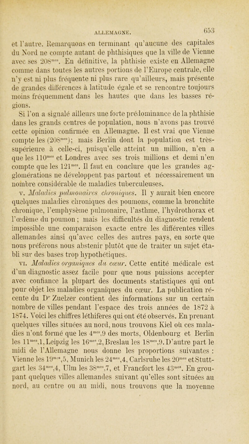 et l’autre. Remarquons en terminant qu’aucune des capitales du Nord 11e compte autant de phthisiques que la ville de Vienne avec ses 208mes. En définitive, la phthisie existe en Allemagne comme dans toutes les autres portions de l’Europe centrale, elle 11’y est ni plus fréquente ni plus rare qu’ailleurs, mais présente de grandes différences à latitude égale et se rencontre toujours moins fréquemment dans les hautes que dans les basses ré- gions. Si l’on a signalé ailleurs une forte prédominance de la phthisie dans les grands centres de population, nous n’avons pas trouvé cette opinion confirmée en Allemagne. Il est vrai que Vienne compte les (208mesJ ; mais Berlin dont la population est très- supérieure à celle-ci, puisqu’elle atteint un million, n’en a que les 110mes et Londres avec ses trois millions et demi n’en compte que les 121mes. Il faut en conclure que les grandes ag- glomérations ne développent pas partout et nécessairement un nombre considérable de maladies tuberculeuses. v. Maladies pulmonaires chroniques. Il y aurait bien encore quelques maladies chroniques des poumons, comme la bronchite chronique, l’emphysème pulmonaire, l’asthme, l’hydrothorax et l’œdème du poumon ; mais les difficultés du diagnostic rendent impossible une comparaison exacte entre les différentes villes allemandes ainsi qu’avec celles des autres pays, en sorte que nous préférons nous abstenir plutôt que de traiter un sujet éta- bli sur des bases trop hypothétiques. vi. Maladies organiques du cœur. Cette entité médicale est d’un diagnostic assez facile pour que nous puissions accepter avec confiance la plupart des documents statistiques qui ont pour objet les maladies organiques du cœur. La publication ré- cente du Dr Zuelzer contient des informations sur un certain nombre de villes pendant l’espace des trois années de 1872 à 1874. A'oici les chiffres léthifères qui ont été observés. En prenant quelques villes situées au nord, nous trouvons Iviel où ces mala- dies 11’ont formé que les 4mes.9 des morts, Oldenbourg et Berlin les llmes,l, Leipzig les 16raes,2,Breslau les 18mes,9. D’autre part le midi de l’Allemagne nous donne les proportions suivantes : Vienne les 19me8,5, Munich les 24mes,4, Carlsruhe les 20mes etStutt- gart les 34mes,4, Ulm les 3Smes,7, et Francfort les 43“es. En grou- pant quelques villes allemandes suivant qu’elles sont situées au nord, au centre ou au midi, nous trouvons que la moyenne