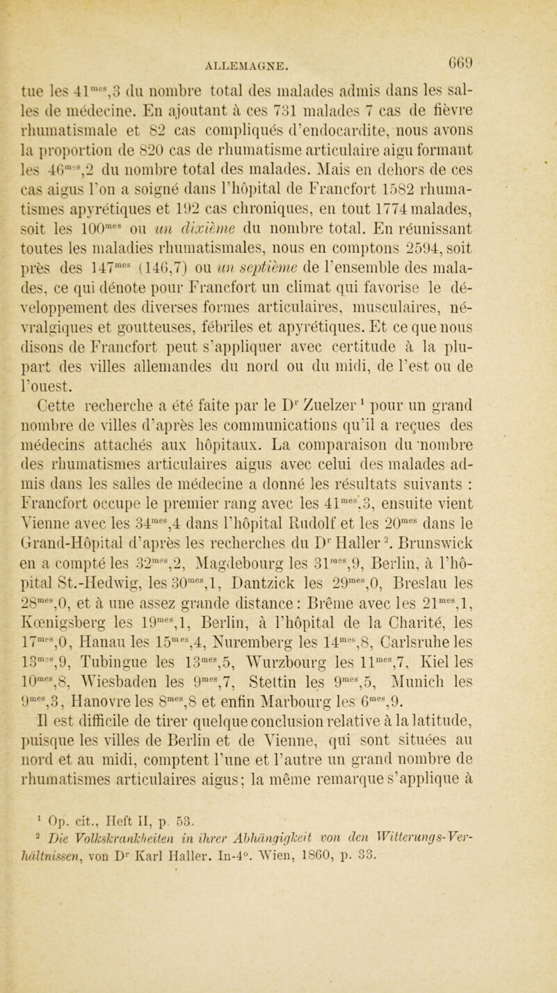tue les 41mes,3 du nombre total des malades admis dans les sal- les de médecine. En ajoutant à ces 731 malades 7 cas de fièvre rhumatismale et 82 cas compliqués d’endocardite, nous avons la proportion de 820 cas de rhumatisme articulaire aigu formant les 46m‘s,2 du nombre total des malades. Mais en dehors de ces cas aigus Ton a soigné dans l’hôpital de Francfort 1582 rhuma- tismes apyrétiques et 192 cas chroniques, en tout 1774 malades, soit les 100mes ou un dixième du nombre total. En réunissant toutes les maladies rhumatismales, nous en comptons 2594, soit près des 147mes (146,7) ou un septième de l’ensemble des mala- des, ce qui dénote pour Francfort un climat qui favorise le dé- veloppement des diverses formes articulaires, musculaires, né- vralgiques et goutteuses, fébriles et apyrétiques. Et ce que nous disons de Francfort peut s’appliquer avec certitude à la plu- part des villes allemandes du nord ou du midi, de l’est ou de l’ouest. Cette recherche a été faite par le D1' Zuelzer1 pour un grand nombre de villes d’après les communications qu’il a reçues des médecins attachés aux hôpitaux. La comparaison du •nombre des rhumatismes articulaires aigus avec celui des malades ad- mis dans les salles de médecine a donné les résultats suivants : Francfort occupe le premier rang avec les 41mes’,3, ensuite vient Vienne avec les 34mes,4 dans l’hôpital Rudolf et les 20mes dans le Grand-Hôpital d’après les recherches du DrHaller2. Brunswick en a compté les 32mps,2, Magdebourg les 31mes,9, Berlin, à l’hô- pital St.-Hedwig, les 30raes,l, Dantzick les 29mes,0, Breslau les 28mes,0, et à une assez grande distance : Brême avec les 21mes, 1, Kœnigsberg les 19mes,l, Berlin, à l’hôpital de la Charité, les 17mes,0, Hanau les 15mes,4, Nuremberg les 14mes,8, Carisruhe les 13m3S,9, Tubingue les 13mes,5, Wurzbourg les llmes,7, Kiel les 10mes,8, Wiesbaden les 9mes,7, Stettin les 9mes,5, Munich les 9mes,3, Hanovre les 8mes,S et enfin Marbourg les 6mes,9. Il est difficile de tirer quelque conclusion relative à la latitude, puisque les villes de Berlin et de Vienne, qui sont situées au nord et au midi, comptent l’une et l’autre un grand nombre de rhumatismes articulaires aigus; la même remarque s’applique à 1 Op. cit., Heft II, p. 53. 2 Die Volkskrankheiten in Hiver Abhàngigkeit von dcn Witterungs-Ver- liciltnissen, von Dr Karl Haller. In-4°. Wien, 1SG0, p. 33.