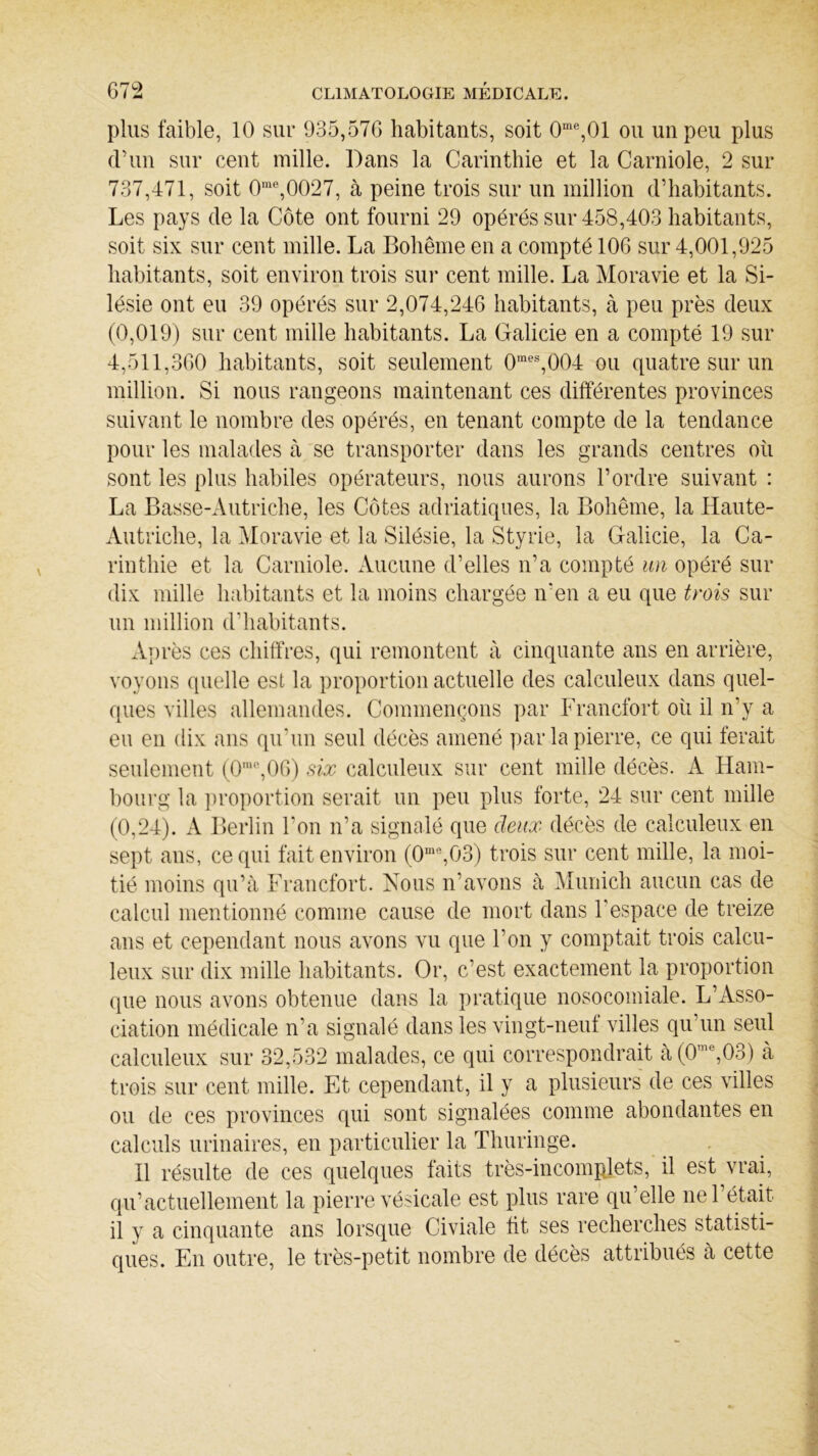 plus faible, 10 sur 935,576 habitants, soit 0me,01 ou un peu plus d’un sur cent mille. Dans la Carinthie et la Carniole, 2 sur 737,471, soit 0me,0027, à peine trois sur un million d’habitants. Les pays de la Côte ont fourni 29 opérés sur 458,403 habitants, soit six sur cent mille. La Bohême en a compté 106 sur 4,001,925 habitants, soit environ trois sur cent mille. La Moravie et la Si- lésie ont eu 39 opérés sur 2,074,246 habitants, à peu près deux (0,019) sur cent mille habitants. La Galicie en a compté 19 sur 4,511,360 habitants, soit seulement 0raes,004 ou quatre sur un million. Si nous rangeons maintenant ces différentes provinces suivant le nombre des opérés, en tenant compte de la tendance pour les malades à se transporter dans les grands centres où sont les plus habiles opérateurs, nous aurons l’ordre suivant : La Basse-Autriche, les Côtes adriatiques, la Bohême, la Haute- Autriche, la Moravie et la Silésie, la Styrie, la Galicie, la Ca- rinthie et la Carniole. Aucune d’elles n’a compté un opéré sur dix mille habitants et la moins chargée n’en a eu que trois sur un million d'habitants. Après ces chiffres, qui remontent à cinquante ans en arrière, voyons quelle est la proportion actuelle des calculeux dans quel- ques villes allemandes. Commençons par Francfort où il n’y a eu en dix ans qu’un seul décès amené par la pierre, ce qui ferait seulement (0mc,06) six calculeux sur cent mille décès. A Ham- bourg la proportion serait un peu plus forte, 24 sur cent mille (0,24). A Berlin l’on n’a signalé que deux décès de calculeux en sept ans, ce qui fait environ (0me,03) trois sur cent mille, la moi- tié moins qu’à Francfort. Nous n’avons à Munich aucun cas de calcul mentionné comme cause de mort dans l'espace de treize ans et cependant nous avons vu que l’on y comptait trois calcu- leux sur dix mille habitants. Or, c’est exactement la proportion que nous avons obtenue dans la pratique nosocomiale. L’Asso- ciation médicale n’a signalé dans les vingt-neuf villes qu’un seul calculeux sur 32,532 malades, ce qui correspondrait à(0nu,03) à trois sur cent mille. Et cependant, il y a plusieurs de ces villes ou de ces provinces qui sont signalées comme abondantes en calculs urinaires, en particulier la Thuringe. Il résulte de ces quelques faits très-incomplets, il est vrai, qu’actuellement la pierre vésicale est plus rare qu’elle ne l’était il y a cinquante ans lorsque Civiale ht ses recherches statisti- ques. En outre, le très-petit nombre de décès attribués a cette